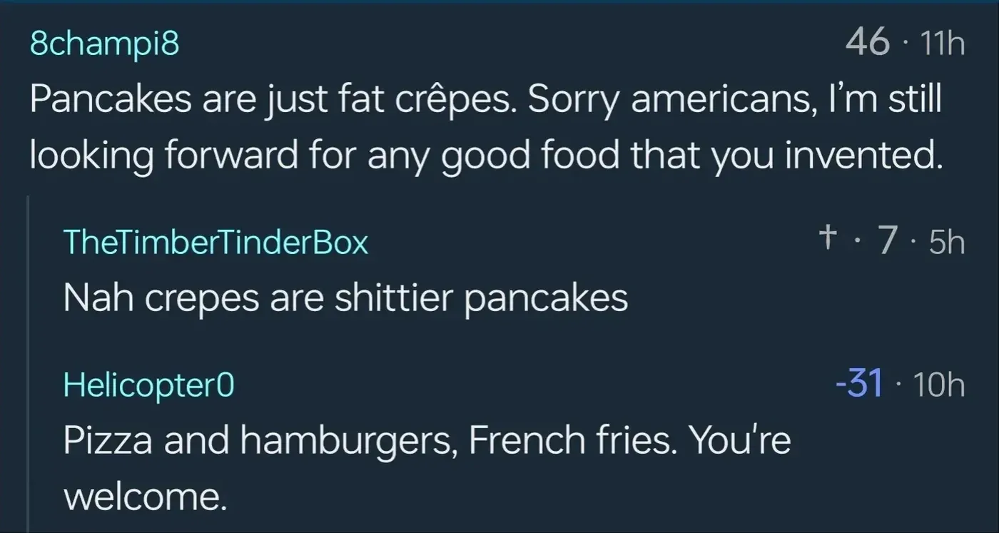 Comment thread. 8champi8: Pancakes are just fat crepes. Sorry americans, I'm still looking forward for any good food that you invented. TheTimberTinderBox (7 votes): Nah crepes are shittier pancakes. Helicopter0 (-31): Pizza and hamburgers, French fries. You're welcome.