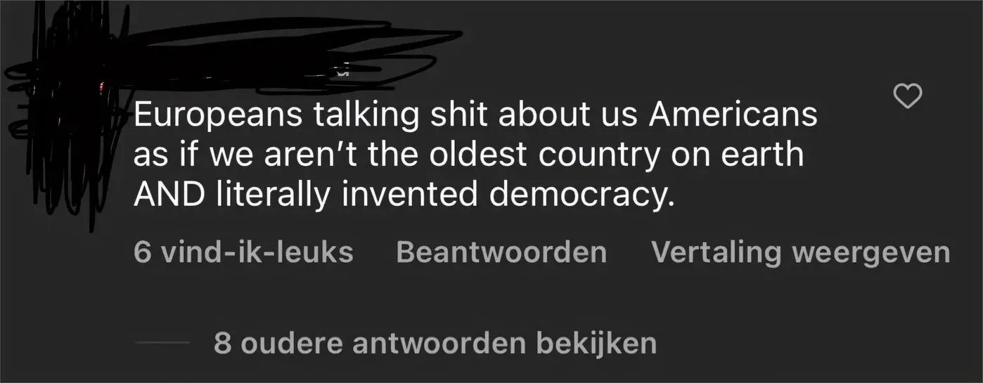 Instagram/TikTok comment (Dutch interface). Name scribbled out, 8 older replies: Europeans talking shit about us Americans as if we aren't the oldest country on earth AND literally invented democracy.