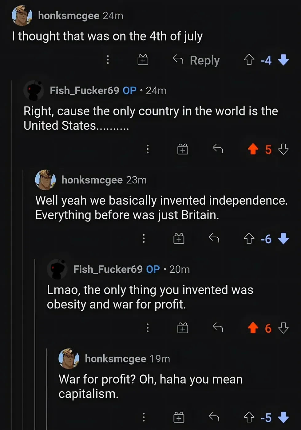 Reddit comment thread. honksmcgee (-4): I thought that was on the 4th of july. Fish_Fucker69 OP: Right, cause the only country in the world is the United States. honksmcgee (-6): Well yeah we basically invented independence. Everything before was just Britain. Fish_Fucker69 OP: Lmao, the only thing you invented was obesity and war for profit. honksmcgee (-5): War for profit? Oh, haha you mean capitalism.