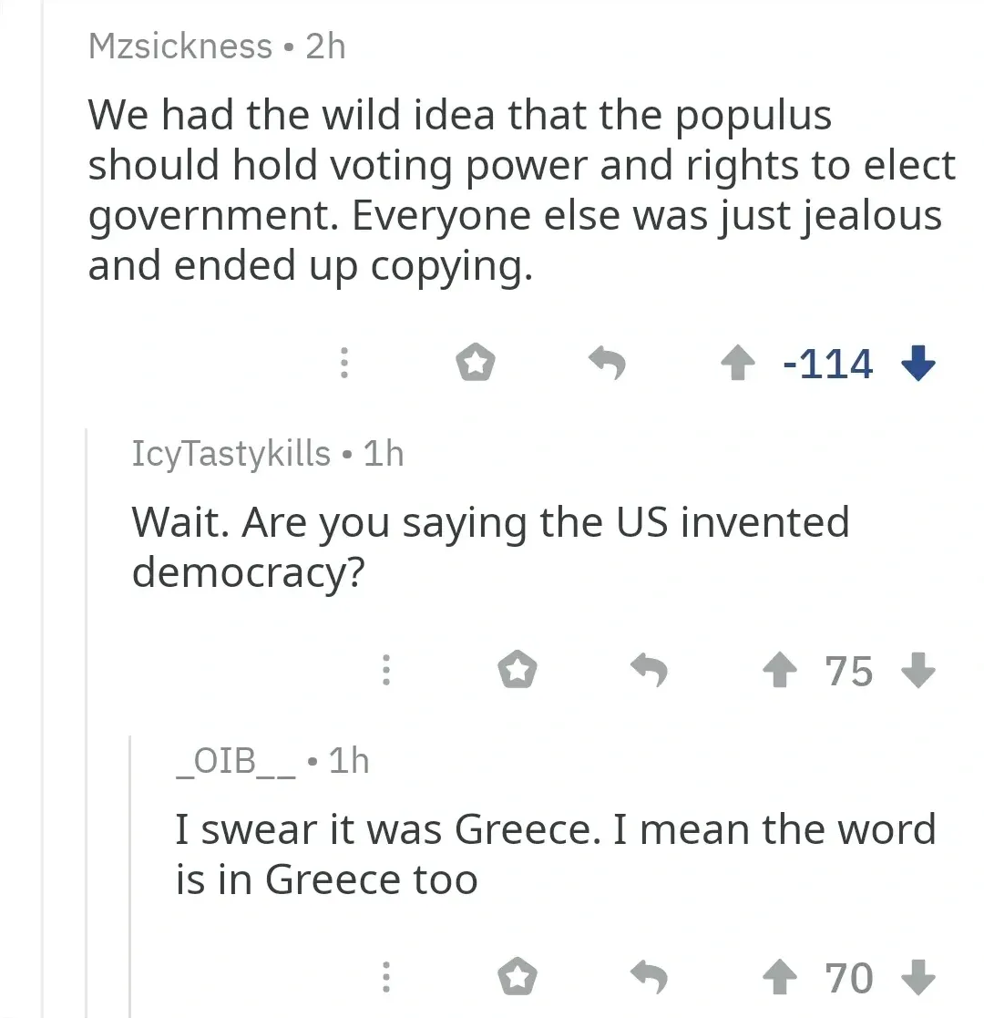 Reddit comment thread. Mzsickness (-114 downvotes): We had the wild idea that the populus should hold voting power and rights to elect government. Everyone else was just jealous and ended up copying. IcyTastykills: Wait. Are you saying the US invented democracy? _OIB__: I swear it was Greece. I mean the word is in Greece too