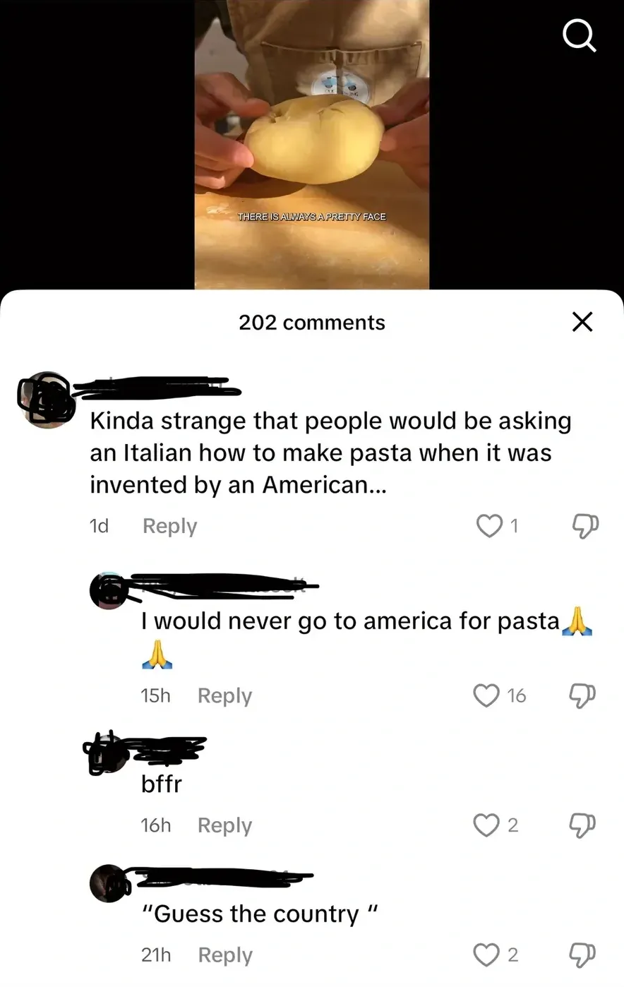 TikTok comment section. Video shows hands kneading pasta dough. Comment (1d): Kinda strange that people would be asking an Italian how to make pasta when it was invented by an American... Reply (15h): I would never go to america for pasta. Reply (16h): bffr. Reply (21h): Guess the country
