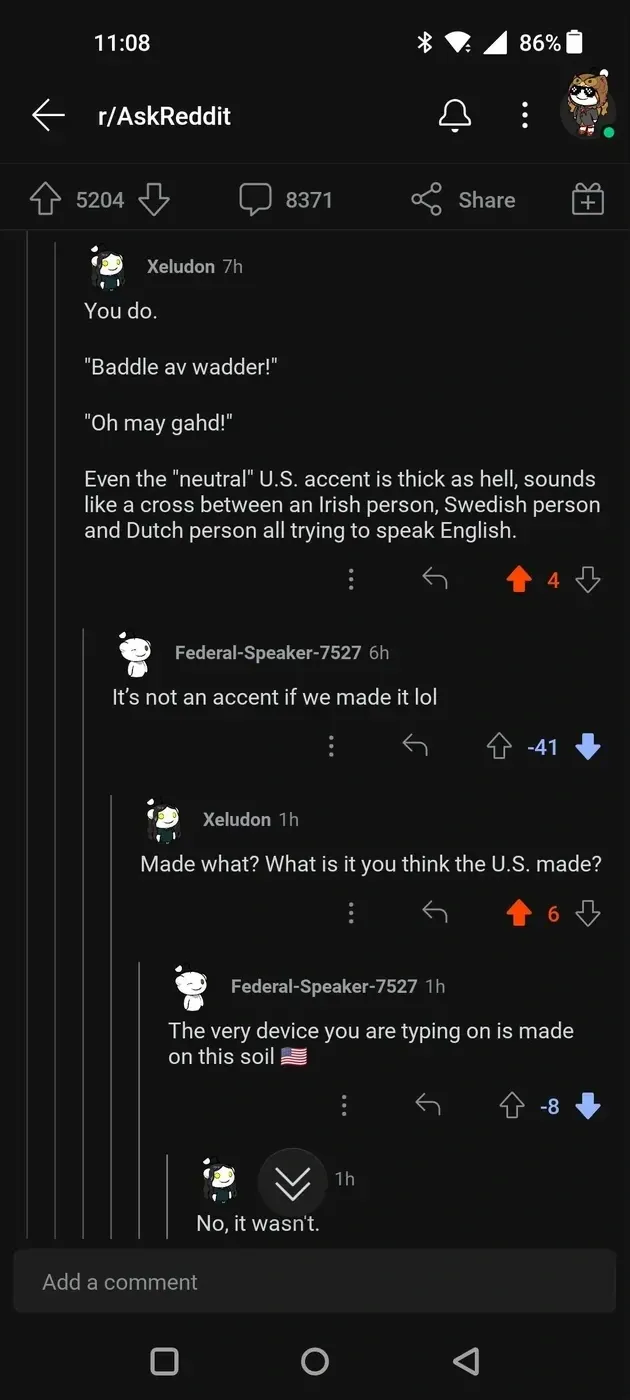 Reddit thread from r/AskReddit. Xeludon: You do. Baddle av wadder! Oh may gahd! Even the neutral U.S. accent is thick as hell, sounds like a cross between an Irish person, Swedish person and Dutch person all trying to speak English. Federal-Speaker-7527 (-41): It's not an accent if we made it lol. Xeludon: Made what? Federal-Speaker-7527 (-8): The very device you are typing on is made on this soil. Reply: No, it wasn't.