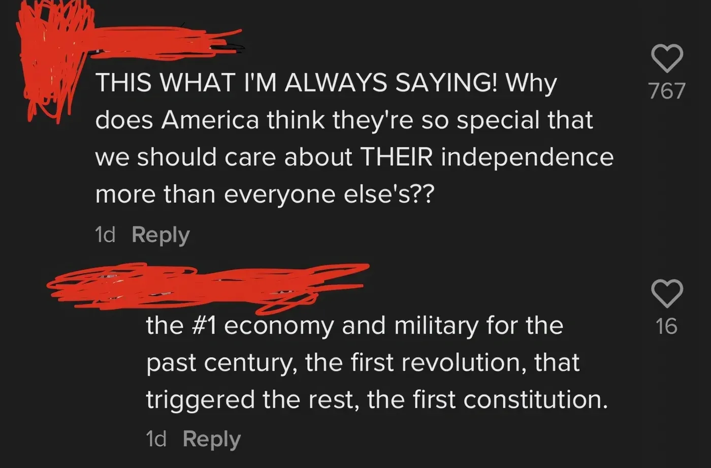 TikTok comment thread. First: THIS WHAT I'M ALWAYS SAYING! Why does America think they're so special that we should care about THEIR independence more than everyone else's?? Reply: the #1 economy and military for the past century, the first revolution, that triggered the rest, the first constitution.