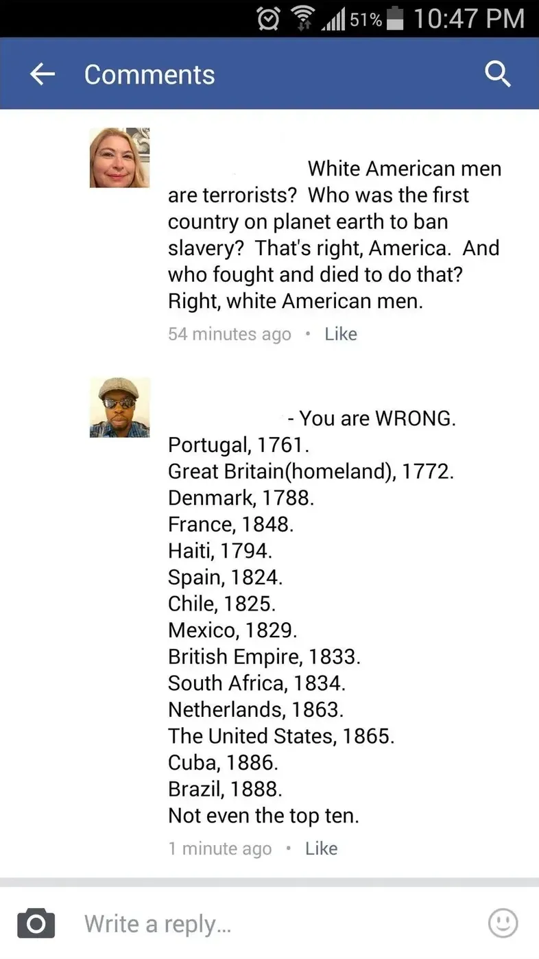 Facebook comment thread. First (woman's photo): White American men are terrorists? Who was the first country on planet earth to ban slavery? That's right, America. Reply (man's photo): You are WRONG. Portugal 1761. Great Britain 1772. Denmark 1788. Haiti 1794. Spain 1824. Chile 1825. Mexico 1829. British Empire 1833. The United States 1865. Not even the top ten.