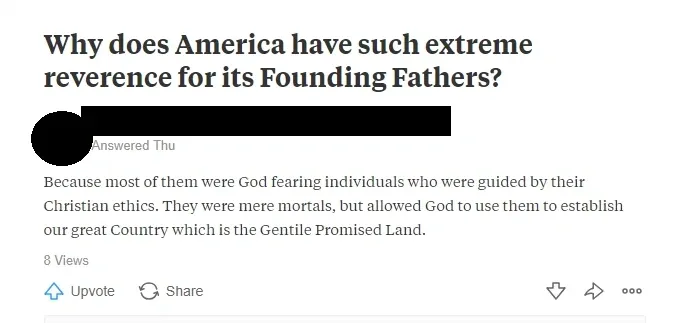 Quora answer. Question in bold: "Why does America have such extreme reverence for its Founding Fathers?" Answer (username redacted, Answered Thu): "Because most of them were God fearing individuals who were guided by their Christian ethics. They were mere mortals, but allowed God to use them to establish our great Country which is the Gentile Promised Land." Up