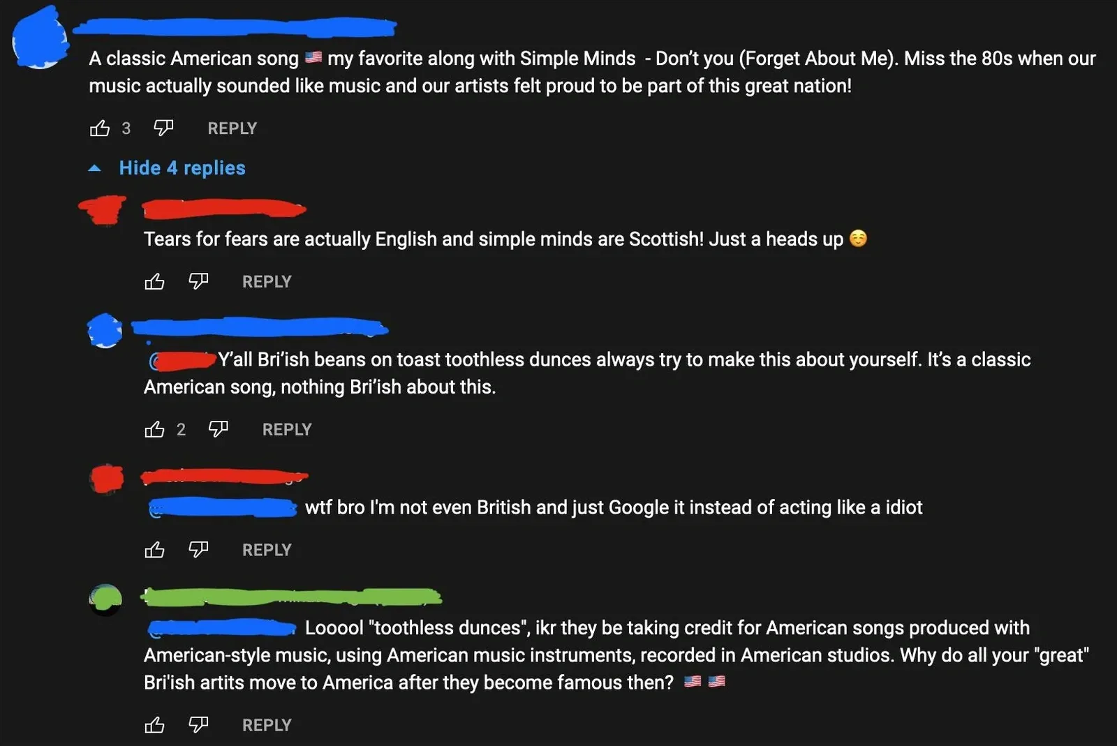YouTube comment thread. First comment (username redacted, US flag emoji): "A classic American song my favorite along with Simple Minds - Don't you (Forget About Me). Miss the 80s when our music actually sounded like music and our artists felt proud to be part of this great nation!". Hide. Reply (username redacted): "Tears for fears are actually English and simple minds are Scottish! Just a heads up" with yellow circle emoji. Reply (username redacted): "Y'all British beans on toast toothless dunces always try to make this about yourself. It's a classic American song, nothing British about this." Reply (username redacted): "wtf bro I'm not even British and just Google it instead of acting like a idiot". Reply (username redacted): "Looool 'toothless dunces', lol they be taking credit for American songs produced with American-style music, using American music instruments, recorded in American studios. Why do all your 'great' British artits move to America after they become famous then?" with US flag emojis.