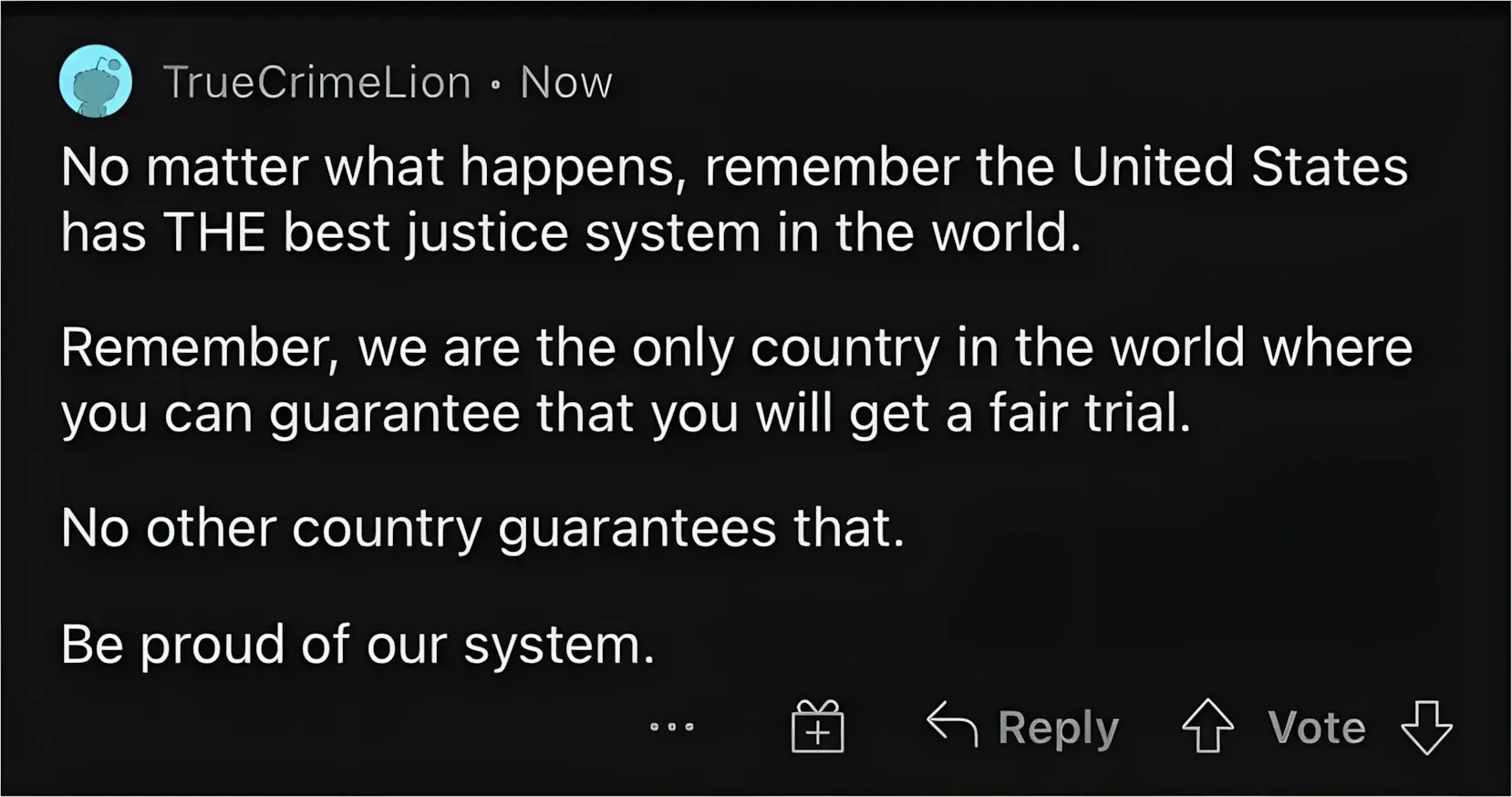 Reddit comment. TrueCrimeLion (Now): "No matter what happens, remember the United States has THE best justice system in the world. Remember, we are the only country in the world where you can guarantee that you will get a fair trial. No other country guarantees that. Be proud of our system."