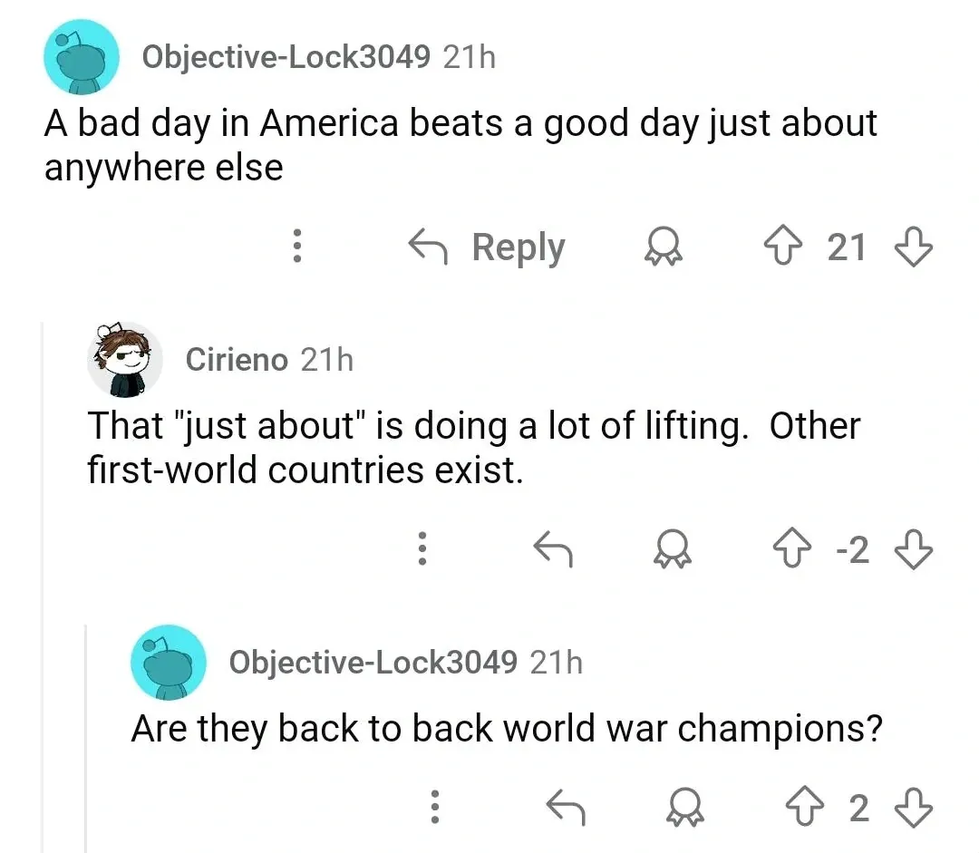Reddit comment thread. Objective-Lock3049 (21h): "A bad day in America beats a good day just about anywhere else". Cirieno (21h, -2 votes): "That 'just about' is doing a lot of lifting. Other first-world countries exist." Objective-Lock3049 (21h): "Are they back to back world war champions?"