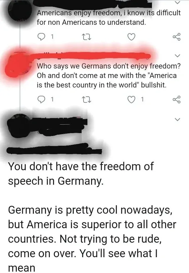 Twitter/X comment thread. Three comments with usernames redacted. First (redacted): "Americans enjoy freedom, i know its difficult for non Americans to understand." Reply (redacted): "Who says we Germans don't enjoy freedom? Oh and don't come at me with the 'America is the best country in the world' bullshit." Reply (redacted): "You don't have the freedom of speech in Germany. Germany is pretty cool nowadays, but America is superior to all other countries. Not trying to be rude, come on over. You'll see what I mean"