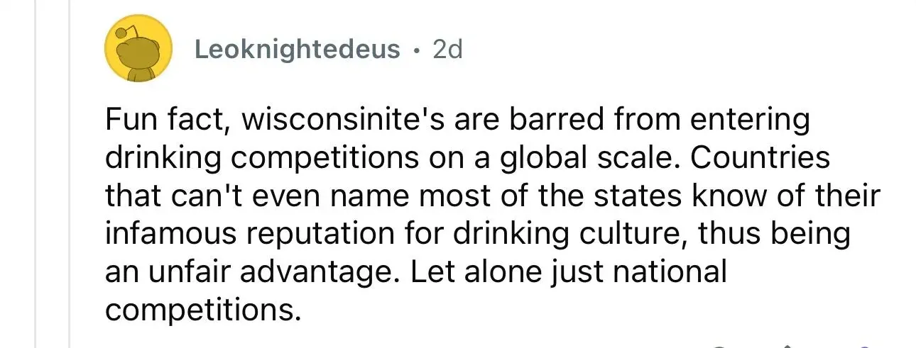 Reddit comment. Leoknightedeus (2d): "Fun fact, wisconsinite's are barred from entering drinking competitions on a global scale. Countries that can't even name most of the states know of their infamous reputation for drinking culture, thus being an unfair advantage. Let alone just national competitions."