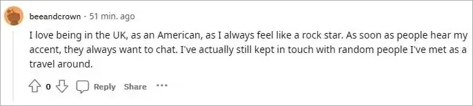Reddit comment. beeandcrown (51 min. ago, 0 votes): "I love being in the UK, as an American, as I always feel like a rock star. As soon as people hear my accent, they always want to chat. I've actually still kept in touch with random people I've met as a travel around."