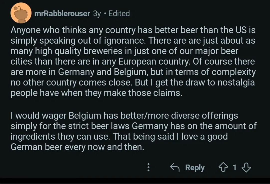 Reddit comment. mrRabblerouser (3y, Edited): "Anyone who thinks any country has better beer than the US is simply speaking out of ignorance. There are are just about as many high quality breweries in just one of our major beer cities than there are in any European country. Of course there are more in Germany and Belgium, but in terms of complexity no other country comes close. But I get the draw to nostalgia people have when they make those claims. I would wager Belgium has better/more diverse offerings simply for the strict beer laws Germany has on the amount of ingredients they can use. That being said I love a good German beer every now and then."