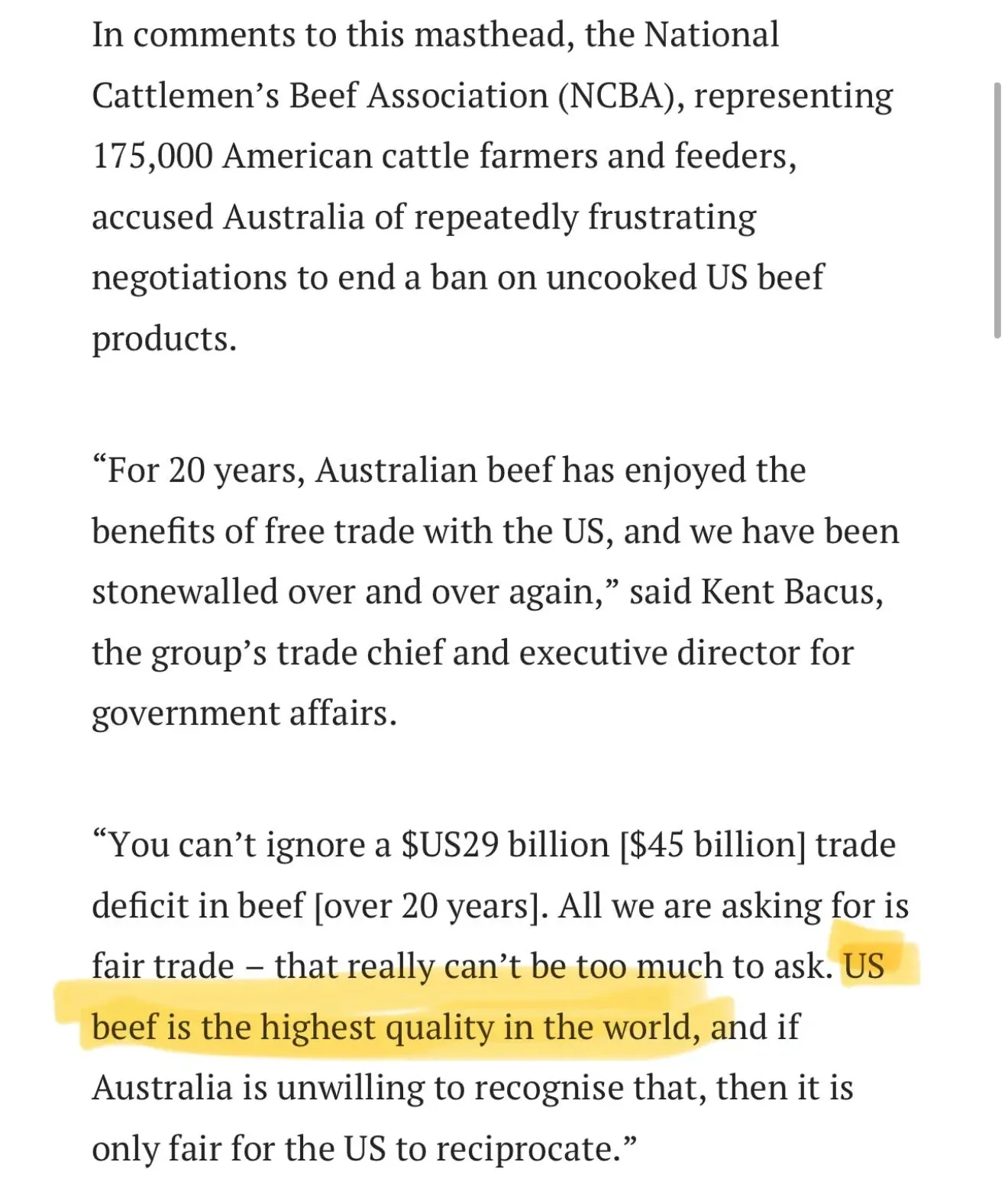 News article excerpt. National Cattlemen's Beef Association (NCBA) representing 175,000 American cattle farmers accusing Australia of frustrating negotiations. Quote from Kent Bacus, trade chief: "For 20 years, Australian beef has enjoyed the benefits of free trade with the US, and we have been stonewalled over and over again." Then: "You can't ignore a US29 billion [45 billion] trade deficit in beef [over 20 years]. All we are asking for is fair trade - that really can't be too much to ask. US beef is the highest quality in the world," (highlighted in yellow) "and if Australia is unwilling to recognise that, then it is only fair for the US to reciprocate."