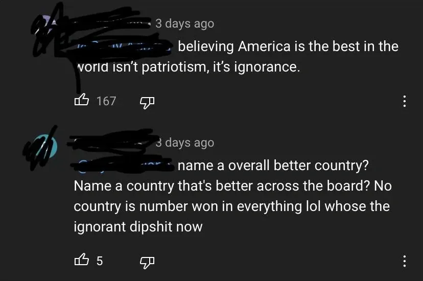 YouTube comment thread. First comment (username redacted, 3 days ago): "believing America is the best in the world isn't patriotism, it's ignorance." Reply (username redacted, 3 days ago): "name a overall better country? Name a country that's better across the board? No country is number won in everything lol whose the ignorant dipshit now"