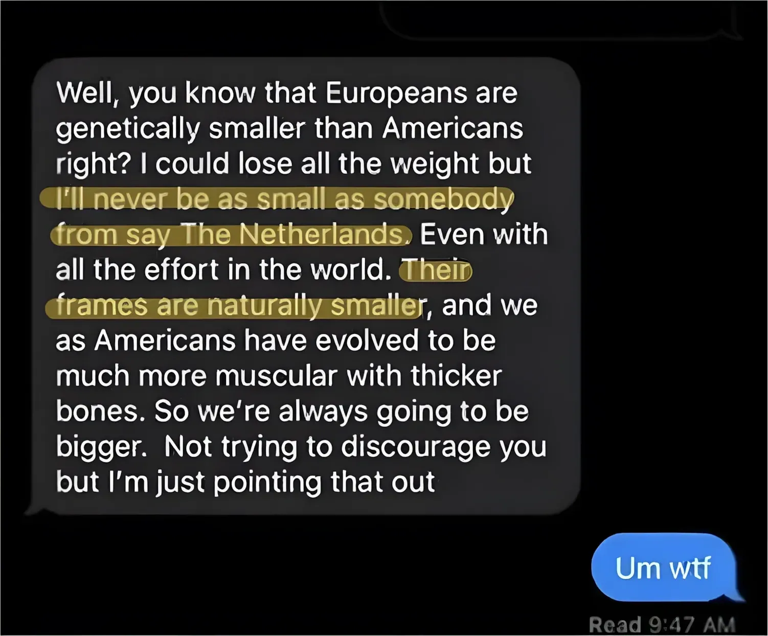 Text message conversation. Message (grey bubble): "Well, you know that Europeans are genetically smaller than Americans right? I could lose all the weight but I'll never be as small as somebody from say The Netherlands. Even with all the effort in the world. Their frames are naturally smaller, and we as Americans have evolved to be much more muscular with thicker bones. So we're always going to be bigger. Not trying to discourage you but I'm just pointing that out" (two phrases highlighted in yellow: "I'll never be as small as somebody from say The Netherlands" and "Their frames are naturally smaller"). Reply (blue bubble): "Um wtf". Read 9:47 AM