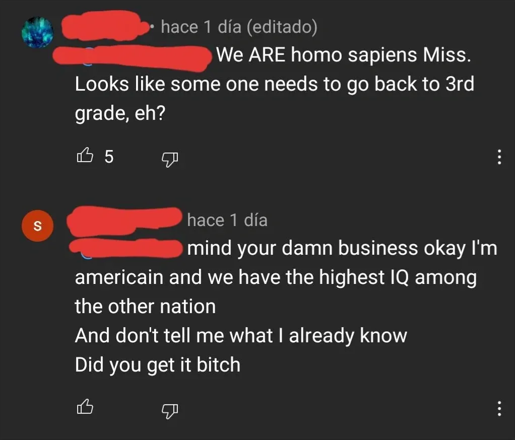 YouTube comment thread (Spanish interface - "hace 1 dia" = 1 day ago). First comment (earth/globe avatar, username redacted, hace 1 dia, editado): "We ARE homo sapiens Miss. Looks like some one needs to go back to 3rd grade, eh?" Reply (red username redacted, hace 1 dia): "mind your damn business okay I'm americain and we have the highest IQ among the other nation And don't tell me what I already know Did you get it bitch"
