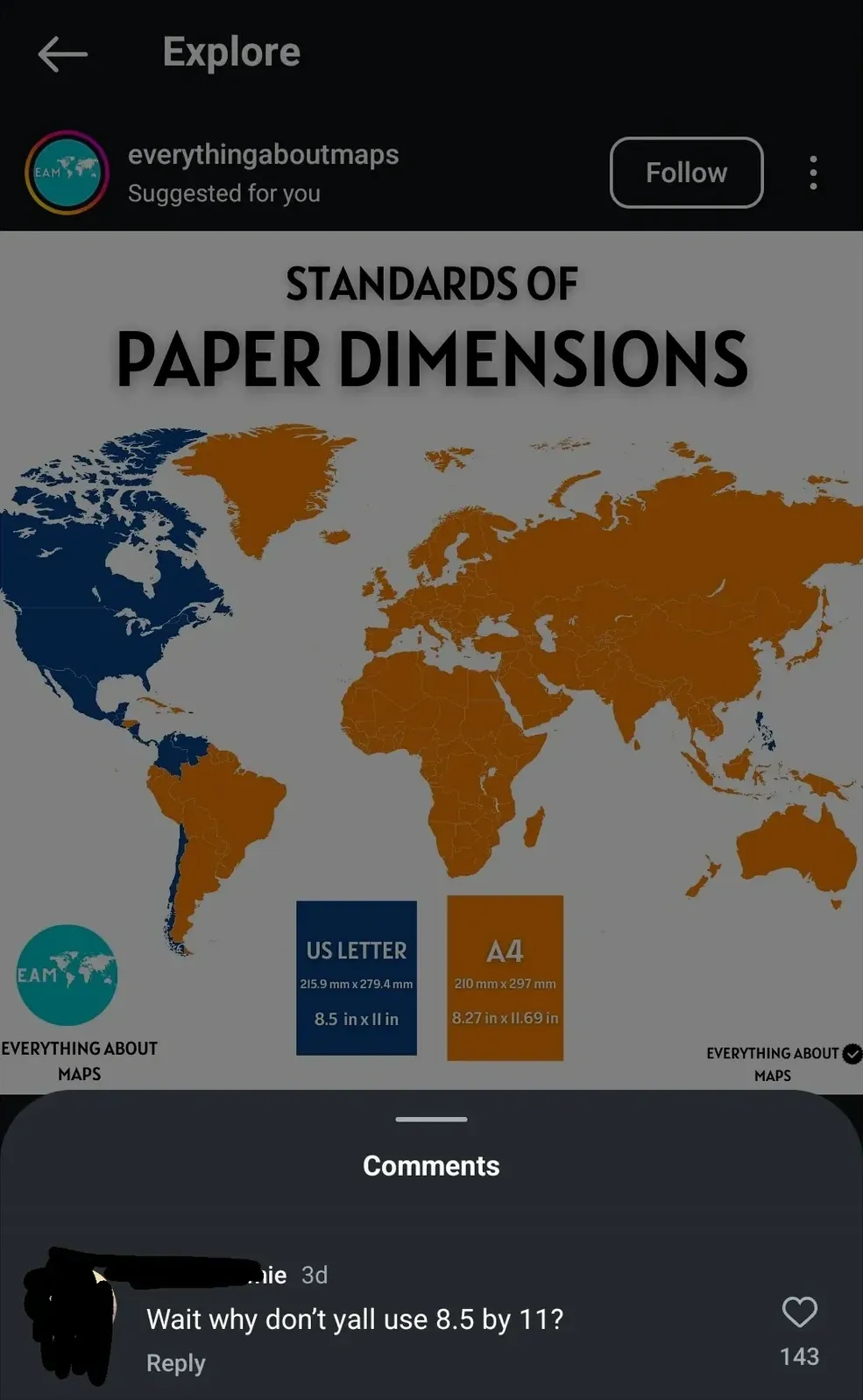 Instagram Explore page screenshot (dark mode). Post by everythingaboutmaps (Suggested for you, Follow button). Image titled "STANDARDS OF PAPER DIMENSIONS" showing world map with countries coloured blue (US Letter - 215.9 mm x 279.4 mm, 8.5 in x 11 in) and orange (A4 - 210 mm x 297 mm, 8.27 in x 11.69 in). USA, Canada, and parts of Latin America shown in blue; rest of world in orange. Comments section below: username partially redacted (3d): "Wait why don't yall use 8.5 by 11?"