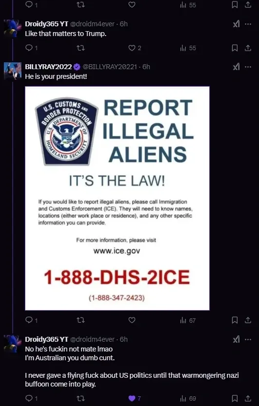 Twitter/X thread. Droidy365 YT @droidm4ever (6h): "Like that matters to Trump." BILLYRAY2022 (verified) @BILLYRAY20221 (6h): "He is your president!" with image of U.S. Customs and Border Protection poster reading "REPORT ILLEGAL ALIENS - IT'S THE LAW!" with ICE contact details (www.ice.gov, 1-888-DHS-2ICE). Droidy365 YT @droidm4ever (6h): "No he's fuckin not mate lmao I'm Australian you dumb cunt. I never gave a flying fuck about US politics until that warmongering nazi buffoon come into play."