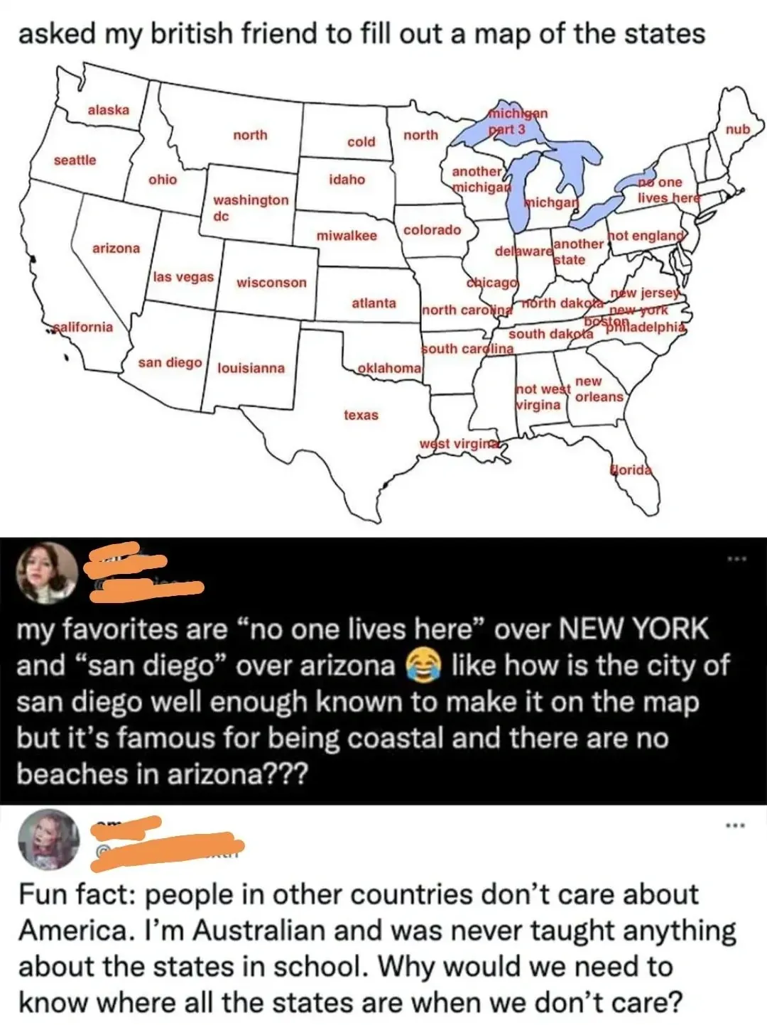 Social media post showing a map of US states filled in by a British friend with humorous wrong labels. Caption: "asked my british friend to fill out a map of the states" with "my favorites are 'no one lives here' over NEW YORK and 'san diego' over arizona" and "like how is the city of san diego well enough known to make it on the map but it's famous for being coastal and there are no beaches in arizona???" Reply: "Fun fact: people in other countries don't care about America. I'm Australian and was never taught anything about the states in school. Why would we need to know where all the states are when we don't care?"