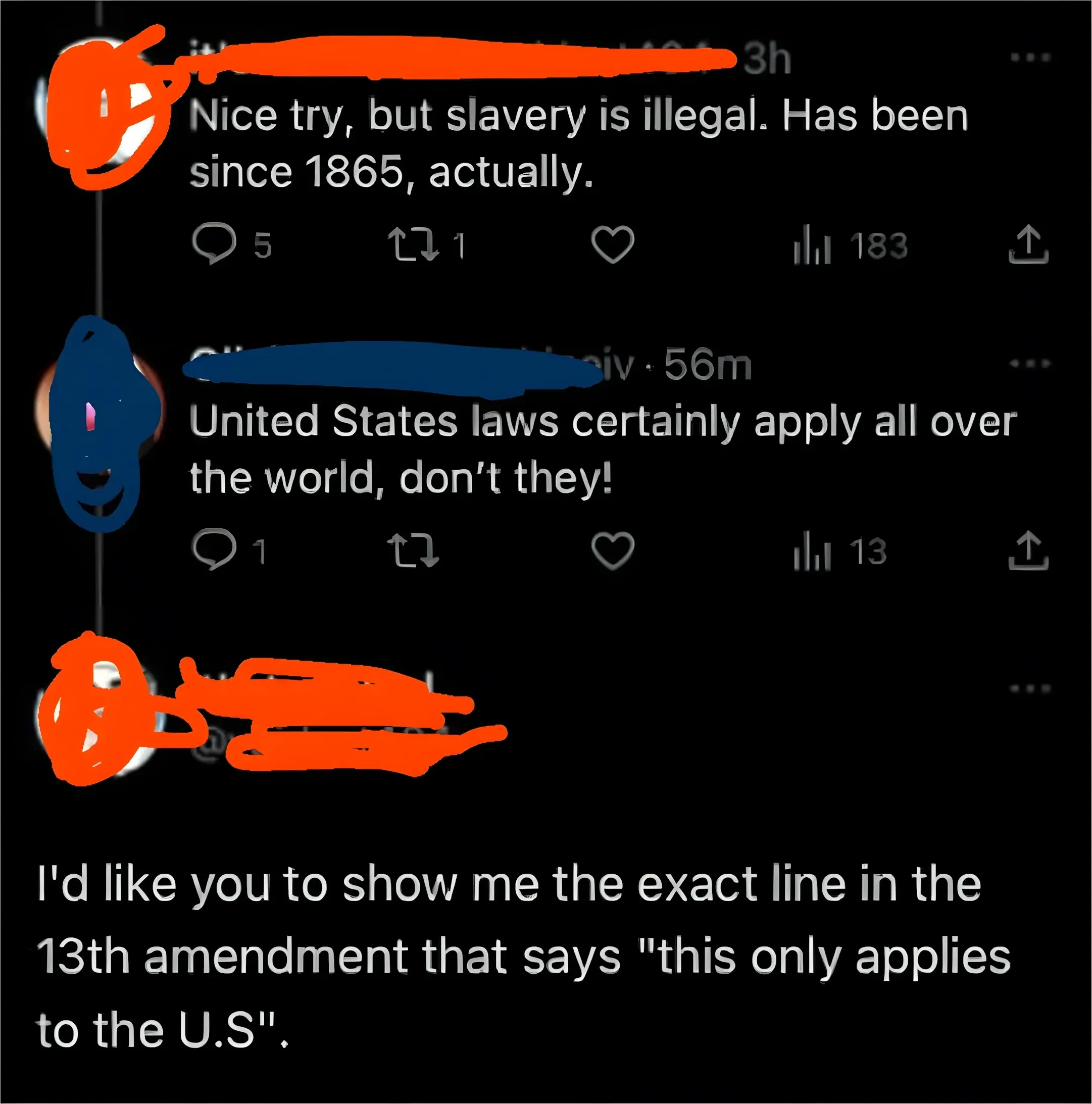 Twitter/X thread. First tweet (username redacted, 3h): "Nice try, but slavery is illegal. Has been since 1865, actually." Reply (56m): "United States laws certainly apply all over the world, don't they!" Reply (username redacted): "I'd like you to show me the exact line in the 13th amendment that says 'this only applies to the U.S'."