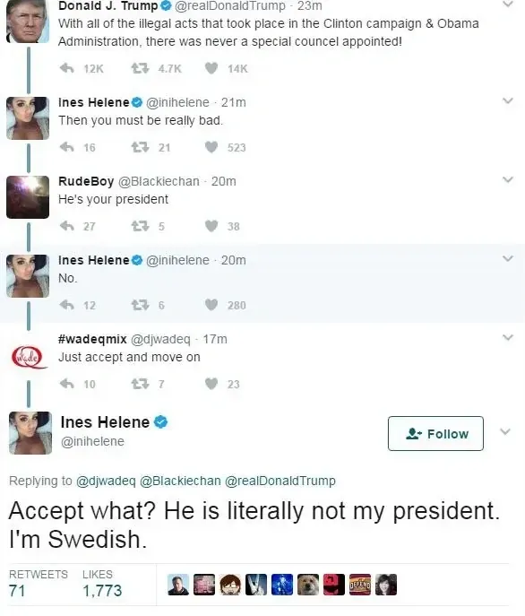 Twitter thread. Donald J. Trump (verified) @realDonaldTrump (23m): "With all of the illegal acts that took place in the Clinton campaign & Obama Administration, there was never a special councel appointed!" Ines Helene (verified) @inihelene (21m): "Then you must be really bad." RudeBoy @Blackiechan (20m): "He's your president". Ines Helene (20m): "No." #wadeqmix @djwadeq (17m): "Just accept and move on". Ines Helene replying to @djwadeq @Blackiechan @realDonaldTrump: "Accept what? He is literally not my president. I'm Swedish."