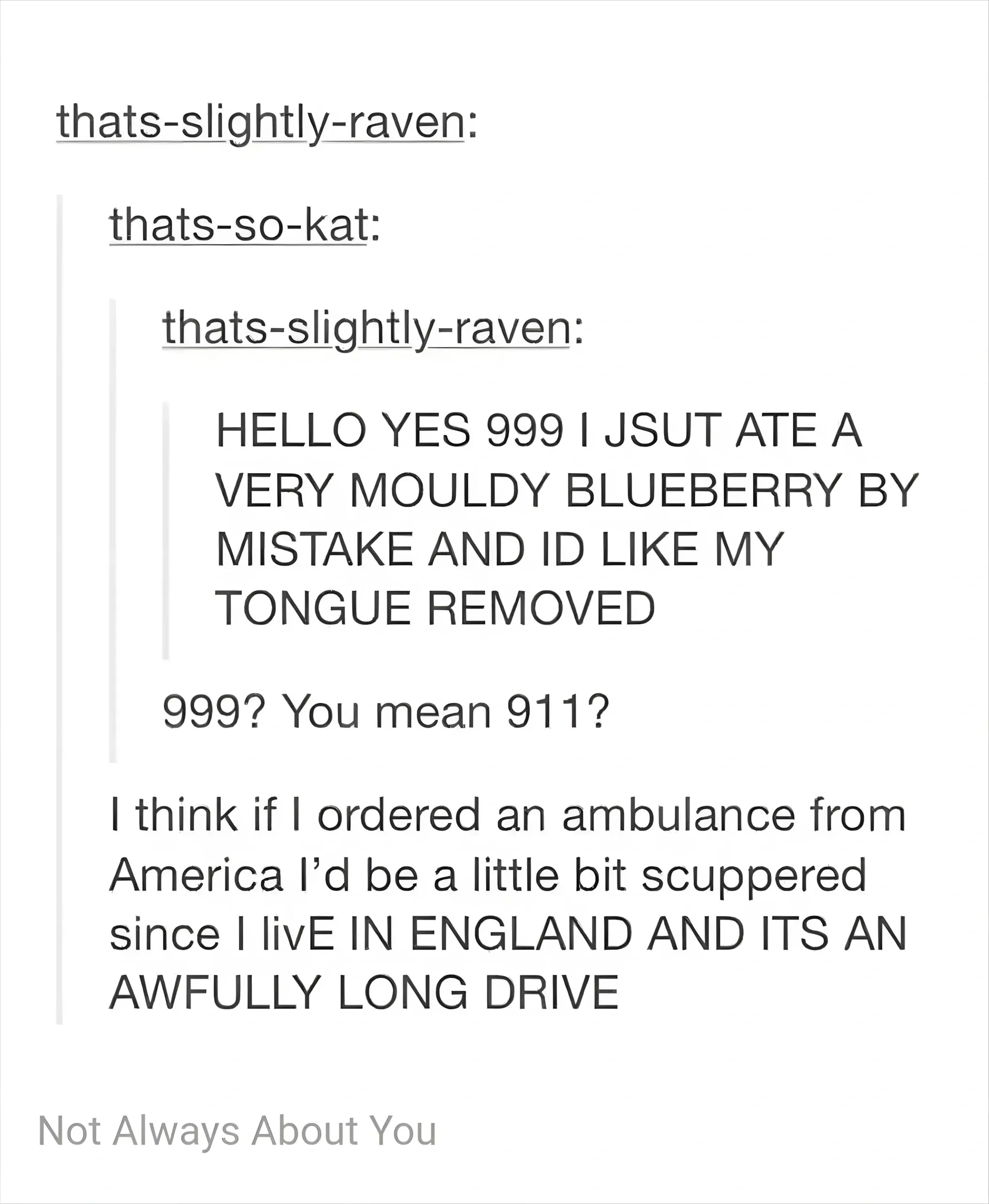 Tumblr thread. thats-slightly-raven reblogged thats-so-kat who reblogged thats-slightly-raven. Original post (all caps): "HELLO YES 999 I JSUT ATE A VERY MOULDY BLUEBERRY BY MISTAKE AND ID LIKE MY TONGUE REMOVED". Reply: "999? You mean 911?" Reply: "I think if I ordered an ambulance from America I'd be a little bit scuppered since I livE IN ENGLAND AND Its AN AWFULLY LONG DRIVE". Caption: "Not Always About You"