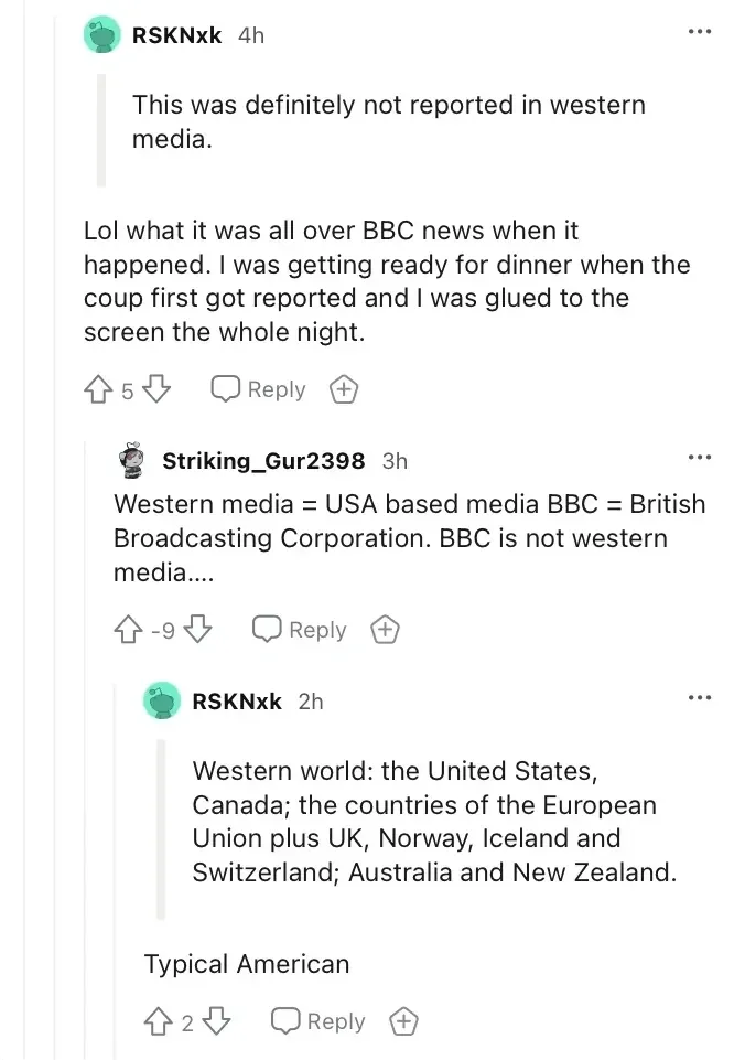 Reddit comment thread. RSKNxk (4h) quoting someone: "This was definitely not reported in western media." Reply: "Lol what it was all over BBC news when it happened. I was getting ready for dinner when the coup first got reported and I was glued to the screen the whole night." Reply: Striking_Gur2398 (3h, -9 downvotes): "Western media = USA based media BBC = British Broadcasting Corporation. BBC is not western media...." Reply: RSKNxk (2h) quoting definition: "Western world: the United States, Canada; the countries of the European Union plus UK, Norway, Iceland and Switzerland; Australia and New Zealand." then "Typical American"