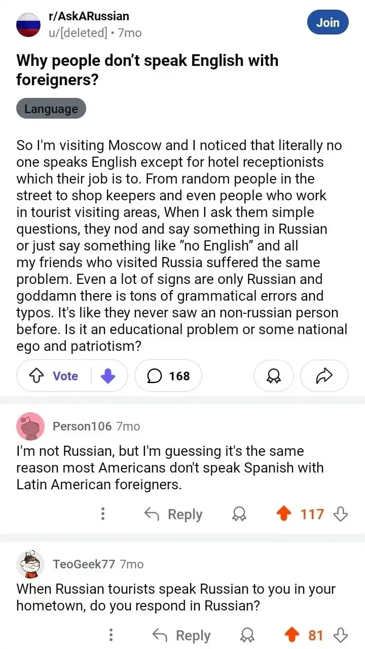 Reddit post. r/AskARussian, u/[deleted] (7mo). Title: "Why people don't speak English with foreigners?" Body complains about visiting Moscow and nobody speaking English - hotel staff, shopkeepers, tourist areas all respond in Russian, signs have grammatical errors. Reply: Person106 (7mo): "I'm not Russian, but I'm guessing it's the same reason most Americans don't speak Spanish with Latin American foreigners." Reply: TeoGeek77 (7mo): "When Russian tourists speak Russian to you in your hometown, do you respond in Russian?"