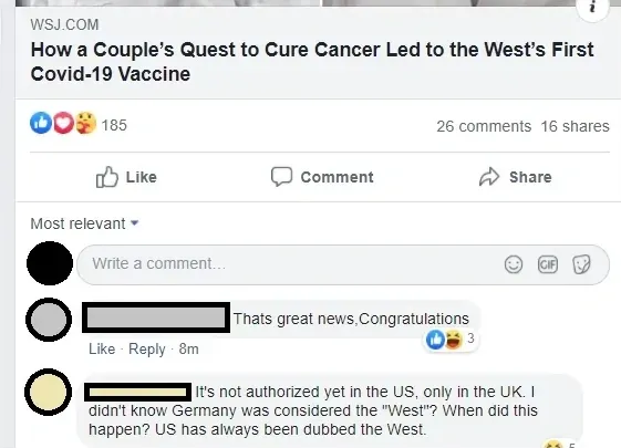 Facebook post. Shared article: WSJ.COM "How a Couple's Quest to Cure Cancer Led to the West's First Covid-19 Vaccine". Comment (8m): "Thats great news,Congratulations". Reply: "It's not authorized yet in the US, only in the UK. I didn't know Germany was considered the 'West'? When did this happen? US has always been dubbed the West."