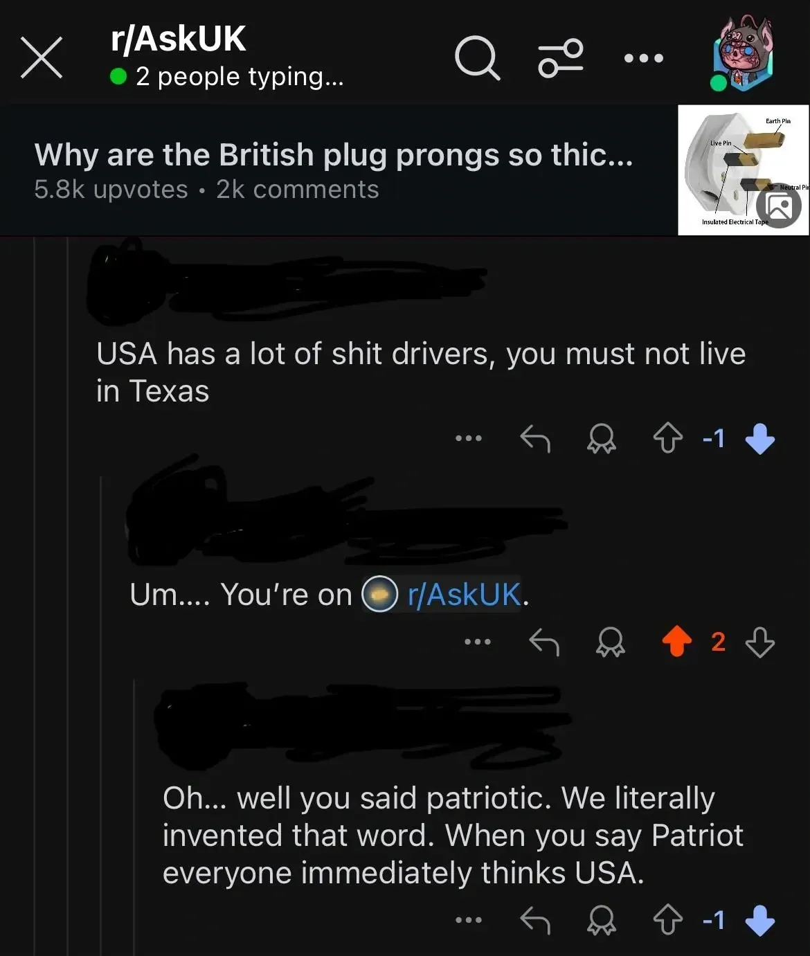 Reddit mobile screenshot (dark mode). r/AskUK (2 people typing...) with British plug diagram. Post: "Why are the British plug prongs so thic...". Comment thread: First (-1): "USA has a lot of shit drivers, you must not live in Texas". Reply: "Um.... You're on r/AskUK." Reply (-1): "Oh... well you said patriotic. We literally invented that word. When you say Patriot everyone immediately thinks USA."