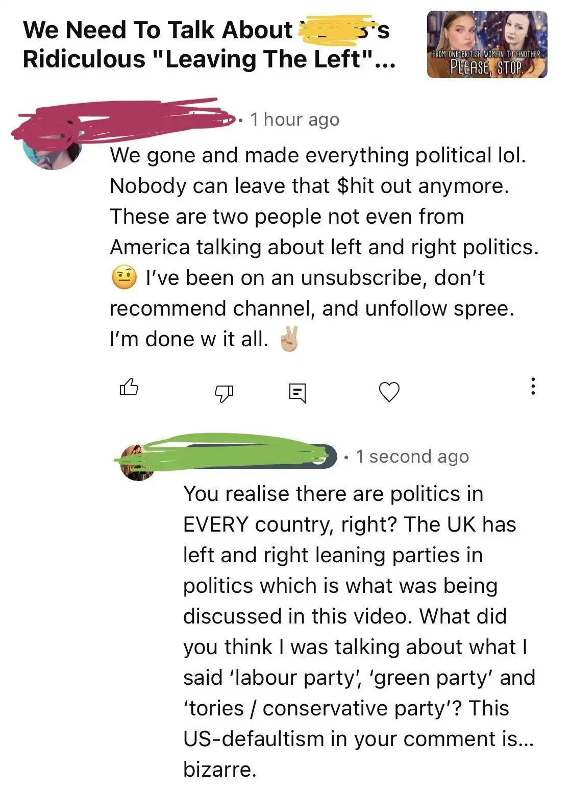 YouTube comment thread. Video titled "We Need To Talk About [redacted]'s Ridiculous 'Leaving The Left'..." First comment (username redacted, 1 hour ago): "We gone and made everything political lol. Nobody can leave that $hit out anymore. These are two people not even from America talking about left and right politics. I've been on an unsubscribe, don't recommend channel, and unfollow spree. I'm done w it all." Reply (username redacted, 1 second ago): "You realise there are politics in EVERY country, right? The UK has left and right leaning parties in politics which is what was being discussed in this video. What did you think I was talking about what I said 'labour party', 'green party' and 'tories / conservative party'? This US-defaultism in your comment is... bizarre."
