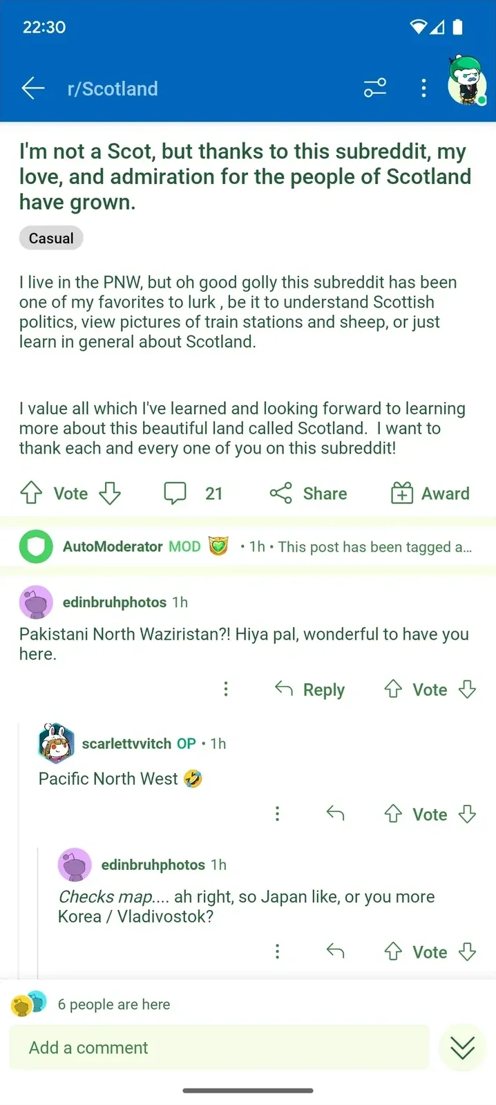 Reddit mobile screenshot (22:30, dark mode). r/Scotland (blue banner). Post by scarlettvvitch: "I'm not a Scot, but thanks to this subreddit, my love, and admiration for the people of Scotland have grown." Casual flair. Body: "I live in the PNW, but oh good golly this subreddit has been one of my favorites to lurk, be it to understand Scottish politics, view pictures of train stations and sheep, or just learn in general about Scotland. I value all which I have learned and looking forward to learning more about this beautiful land called Scotland. I want to thank each and every one of you on this subreddit!". AutoModerator MOD (1h). Comment: edinbruhphotos (1h): "Pakistani North Waziristan?! Hiya pal, wonderful to have you here." Reply: scarlettvvitch OP (1h): "Pacific North West" with laughing emoji. Reply: edinbruhphotos (1h, italic): "Checks map.... ah right, so Japan like, or you more Korea / Vladivostok?" 6 people are here