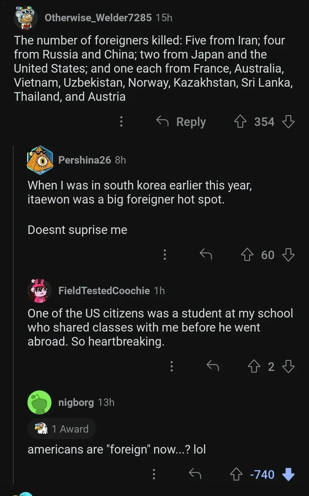 Reddit comment thread. Discussion about the Itaewon crowd crush in South Korea. Otherwise_Welder7285 (15h): "The number of foreigners killed: Five from Iran; four from Russia and China; two from Japan and the United States; and one each from France, Australia, Vietnam, Uzbekistan, Norway, Kazakhstan, Sri Lanka, Thailand, and Austria". Reply: Pershina26 (8h): "When I was in south korea earlier this year, itaewon was a big foreigner hot spot. Doesnt suprise me". Reply: FieldTestedCoochie (1h): "One of the US citizens was a student at my school who shared classes with me before he went abroad. So heartbreaking." Reply: nigborg (13h, 1 Award, -740 downvotes): "americans are \"foreign\" now...? lol"