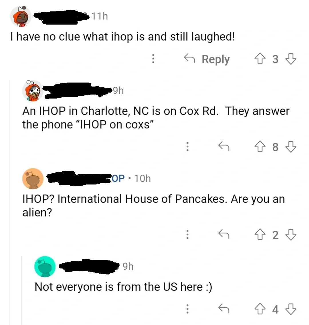 Reddit comment thread. Four comments about IHOP. First (username redacted, 11h): "I have no clue what ihop is and still laughed!" Reply (username redacted, 9h): "An IHOP in Charlotte, NC is on Cox Rd. They answer the phone \"IHOP on coxs\"". OP reply (10h): "IHOP? International House of Pancakes. Are you an alien?" Reply (teal Snoo avatar, 9h): "Not everyone is from the US here :)"