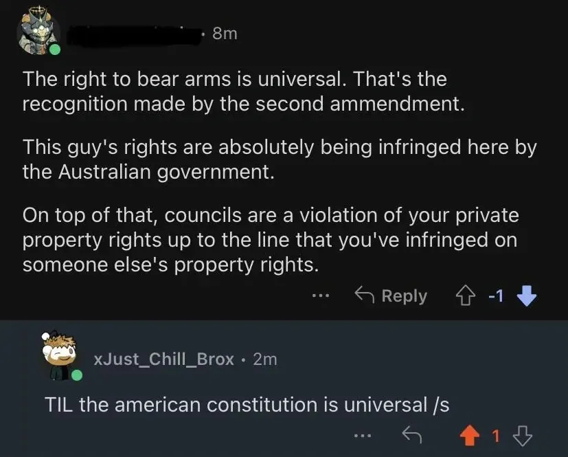 Reddit comment thread. First comment (username redacted, skull avatar, 8m, -1 downvotes): "The right to bear arms is universal. That's the recognition made by the second ammendment. This guy's rights are absolutely being infringed here by the Australian government. On top of that, councils are a violation of your private property rights up to the line that you've infringed on someone else's property rights." Reply: xJust_Chill_Brox (anime avatar, 2m): "TIL the american constitution is universal /s"
