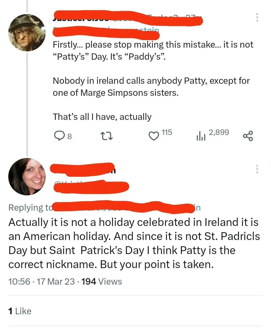 Twitter/X thread. Two tweets about St Patrick's Day. First (username redacted, Gandalf-style avatar): "Firstly... please stop making this mistake... it is not \"Patty's\" Day. It's \"Paddy's\". Nobody in ireland calls anybody Patty, except for one of Marge Simpsons sisters. That's all I have, actually". Reply (username redacted): "Actually it is not a holiday celebrated in Ireland it is an American holiday. And since it is not St. Padricls Day but Saint Patrick's Day I think Patty is the correct nickname. But your point is taken." 10:56, 17 Mar 23