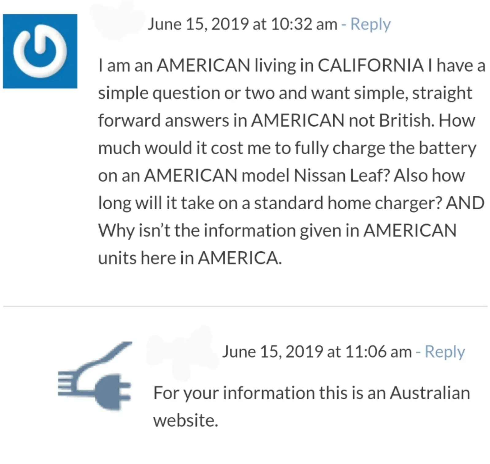 Website comment thread. Two comments about a Nissan Leaf article. First (blue power button avatar, June 15, 2019 at 10:32 am): "I am an AMERICAN living in CALIFORNIA I have a simple question or two and want simple, straight forward answers in AMERICAN not British. How much would it cost me to fully charge the battery on an AMERICAN model Nissan Leaf? Also how long will it take on a standard home charger? AND Why isn't the information given in AMERICAN units here in AMERICA." Reply (green EV charger avatar, June 15, 2019 at 11:06 am): "For your information this is an Australian website."