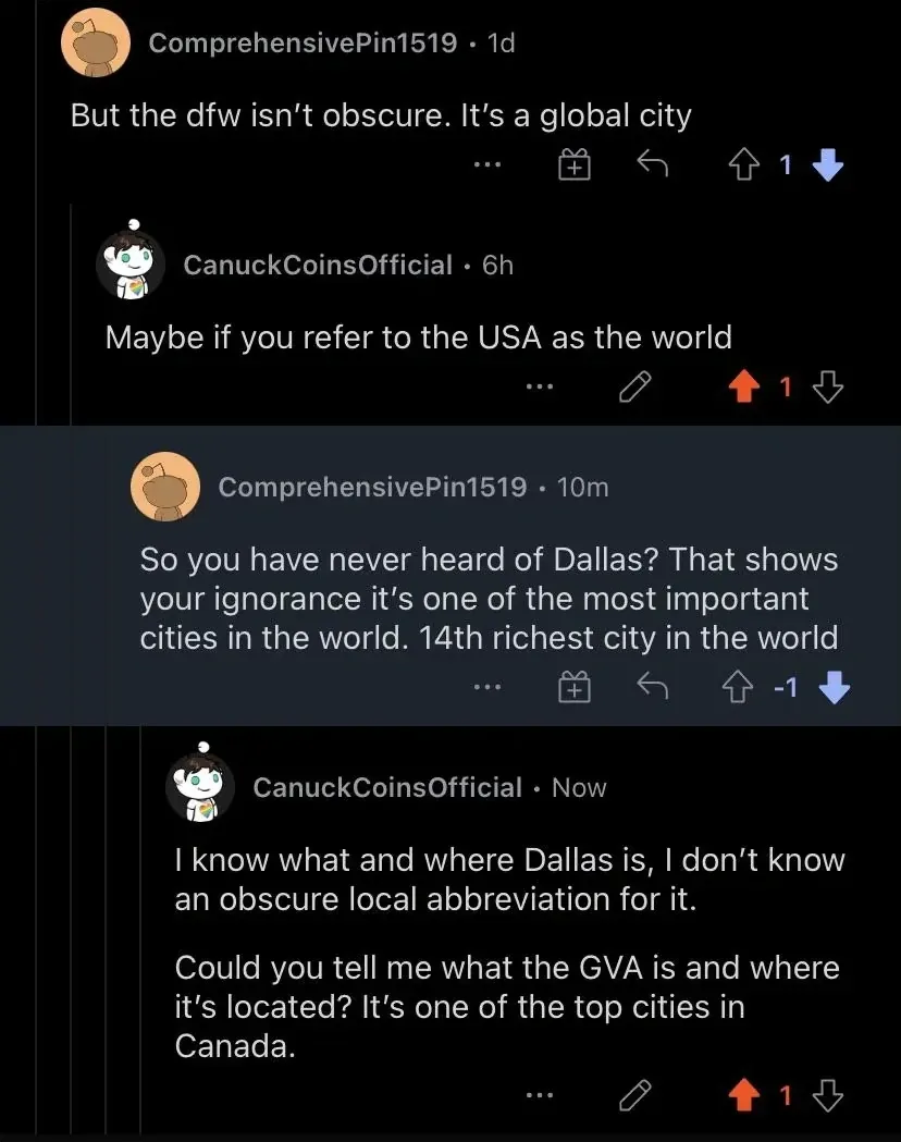 Reddit comment thread. ComprehensivePin1519 (1d, -1 downvotes): "But the dfw isn't obscure. It's a global city". Reply: CanuckCoinsOfficial (6h): "Maybe if you refer to the USA as the world". Reply: ComprehensivePin1519 (10m, -1 downvotes): "So you have never heard of Dallas? That shows your ignorance it's one of the most important cities in the world. 14th richest city in the world". Reply: CanuckCoinsOfficial (Now): "I know what and where Dallas is, I don't know an obscure local abbreviation for it. Could you tell me what the GVA is and where it's located? It's one of the top cities in Canada."