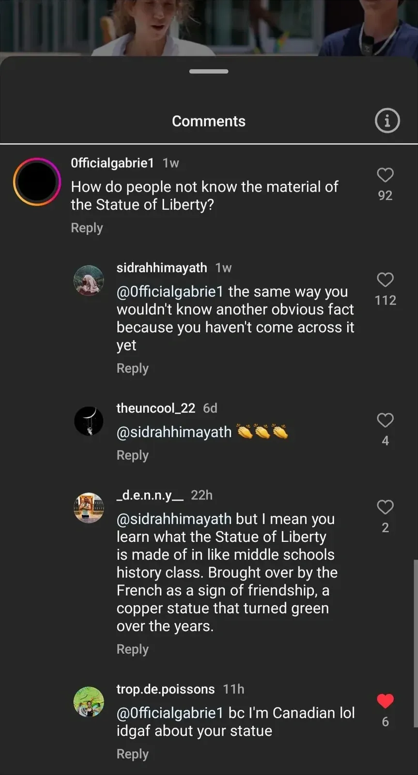 Instagram/TikTok comment thread. Comments section. 0fficialgabrie1 (black circle avatar, 1w): "How do people not know the material of the Statue of Liberty?" Reply: sidrahhimayath (monkey avatar, 1w): "@0fficialgabrie1 the same way you wouldn't know another obvious fact because you haven't come across it yet". Reply: theuncool_22 (6d): "@sidrahhimayath" with three clapping emojis. Reply: _d.e.n.n.y__ (22h): "@sidrahhimayath but I mean you learn what the Statue of Liberty is made of in like middle schools history class. Brought over by the French as a sign of friendship, a copper statue that turned green over the years." Reply: trop.de.poissons (11h, 6 red heart likes): "@0fficialgabrie1 bc I'm Canadian lol idgaf about your statue"