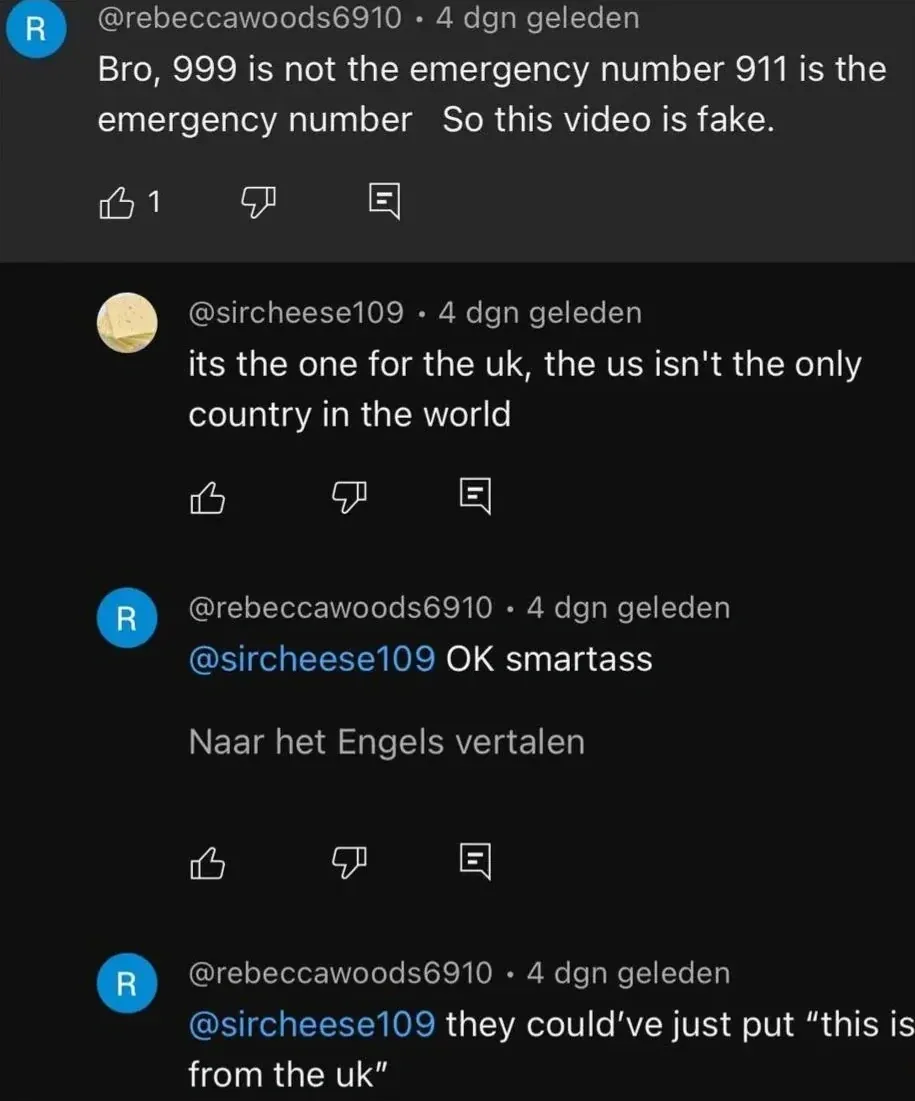 YouTube comment thread (Dutch interface - "dgn geleden" = days ago, "Naar het Engels vertalen" = Translate to English). @rebeccawoods6910 (R avatar, 4 dgn geleden): "Bro, 999 is not the emergency number 911 is the emergency number So this video is fake." Reply: @sircheese109 (4 dgn geleden): "its the one for the uk, the us isn't the only country in the world". Reply: @rebeccawoods6910 (4 dgn geleden): "@sircheese109 OK smartass" with "Naar het Engels vertalen" link. Reply: @rebeccawoods6910 (4 dgn geleden): "@sircheese109 they could've just put \"this is from the uk\""