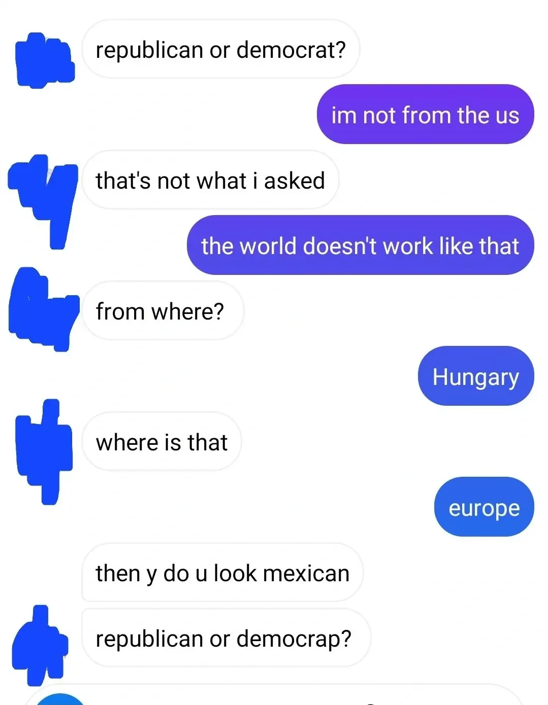Text message conversation with profile pictures redacted. Grey bubbles asks "republican or democrat?" Purple bubbles replies "im not from the us". Grey: "that's not what i asked". Purple: "the world doesn't work like that". Grey: "from where?" Purple: "Hungary". Grey: "where is that". Purple: "europe". Grey: "then y do u look mexican". Grey: "republican or democrap?"