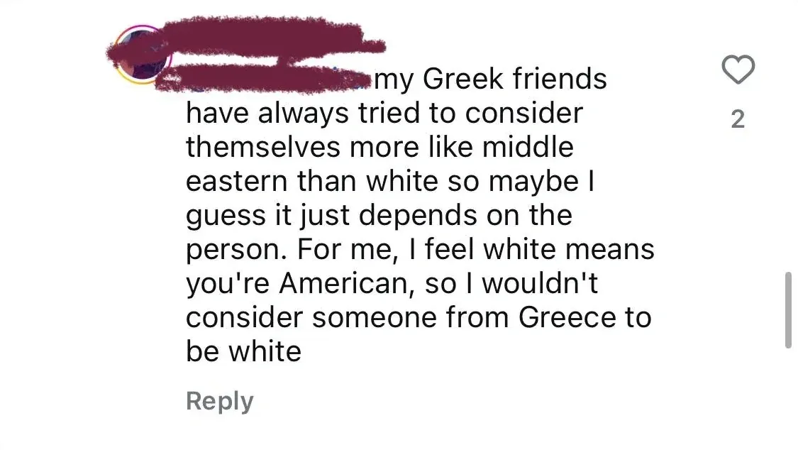 Instagram/TikTok comment (username redacted red): "my Greek friends have always tried to consider themselves more like middle eastern than white so maybe I guess it just depends on the person. For me, I feel white means you're American, so I wouldn't consider someone from Greece to be white"