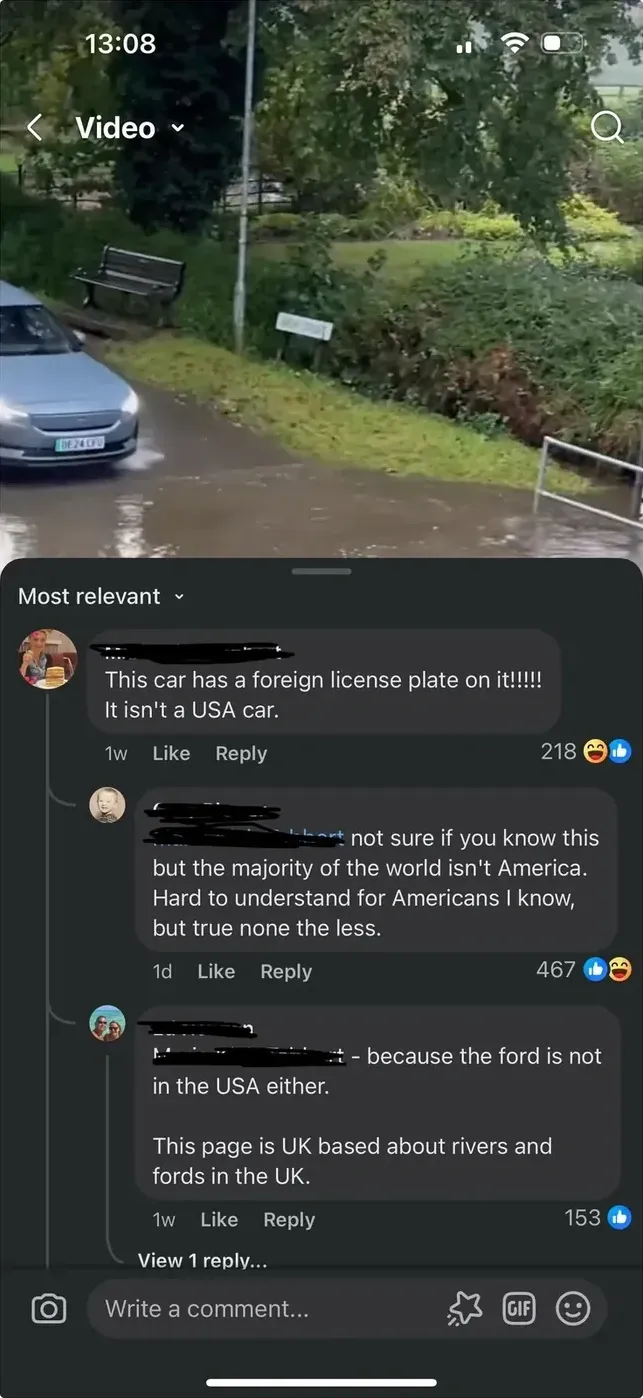 Facebook video post (mobile screenshot, 13:08). Video shows cars at what appears to be a river ford or flooded road in the UK. Sorted by "Most relevant". Comment (1w): "This car has a foreign license plate on it!!!!! It isn't a USA car." (likes). Reply (1w): "not sure if you know this but the majority of the world isn't America. hard to understand for Americans I know, but true none the less." Reply (1w): "because the ford is not in the USA either." Reply (1w): "This page is UK based about rivers and fords in the UK."