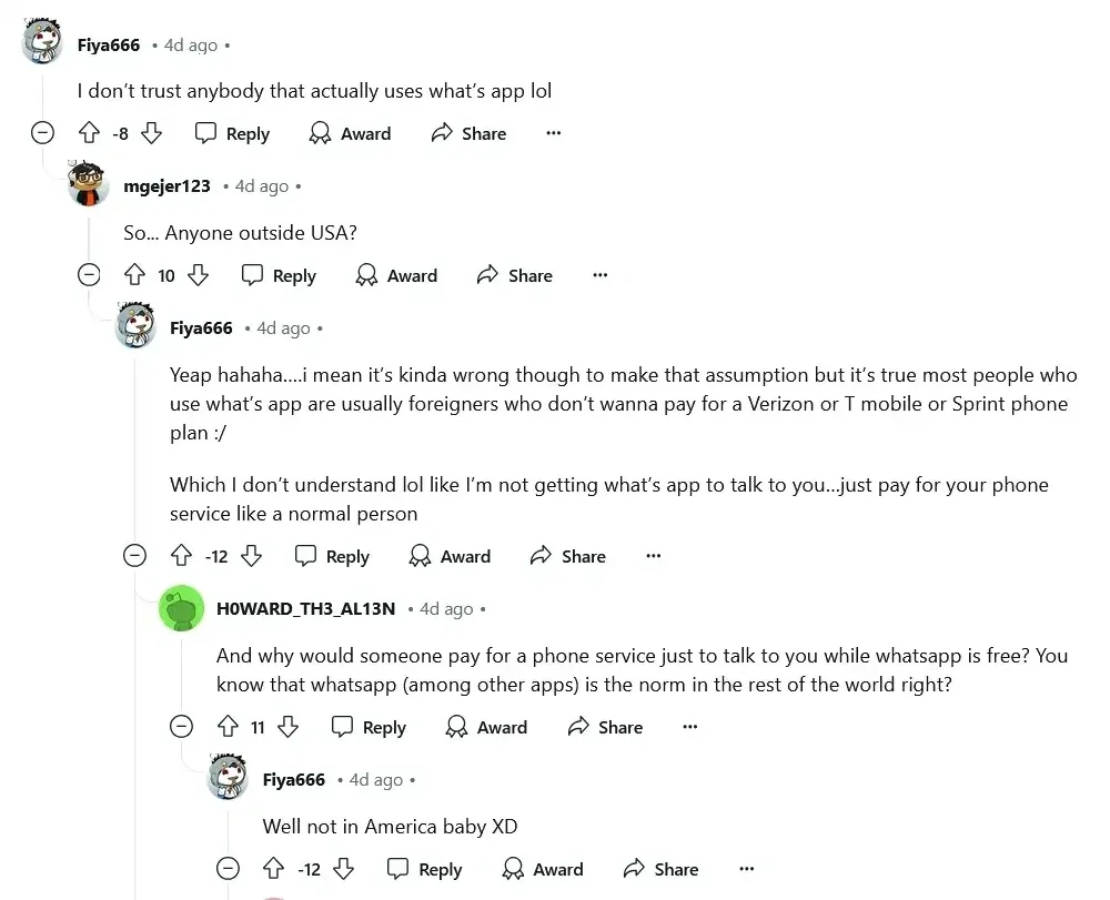 Reddit comment thread. Fiya666 (4d ago, -8 votes): "I don't trust anybody that actually uses what's app lol". mgejer123 (4d ago): "So... Anyone outside USA?" Fiya666 (4d ago, -12 votes): "Yeap hahaha....i mean it's kinda wrong though to make that assumption but it's true most people who use what's app are usually foreigners who don't wanna pay for a Verizon or T mobile or Sprint phone plan :/ Which I don't understand lol like I'm not getting what's app to talk to you...just pay for your phone service like a normal person". H0WARD_TH3_AL13N (4d ago): "And why would someone pay for a phone service just to talk to you while whatsapp is free? You know that whatsapp (among other apps) is the norm in the rest of the world right?" Fiya666 (4d ago, -12 votes): "Well not in America baby XD"