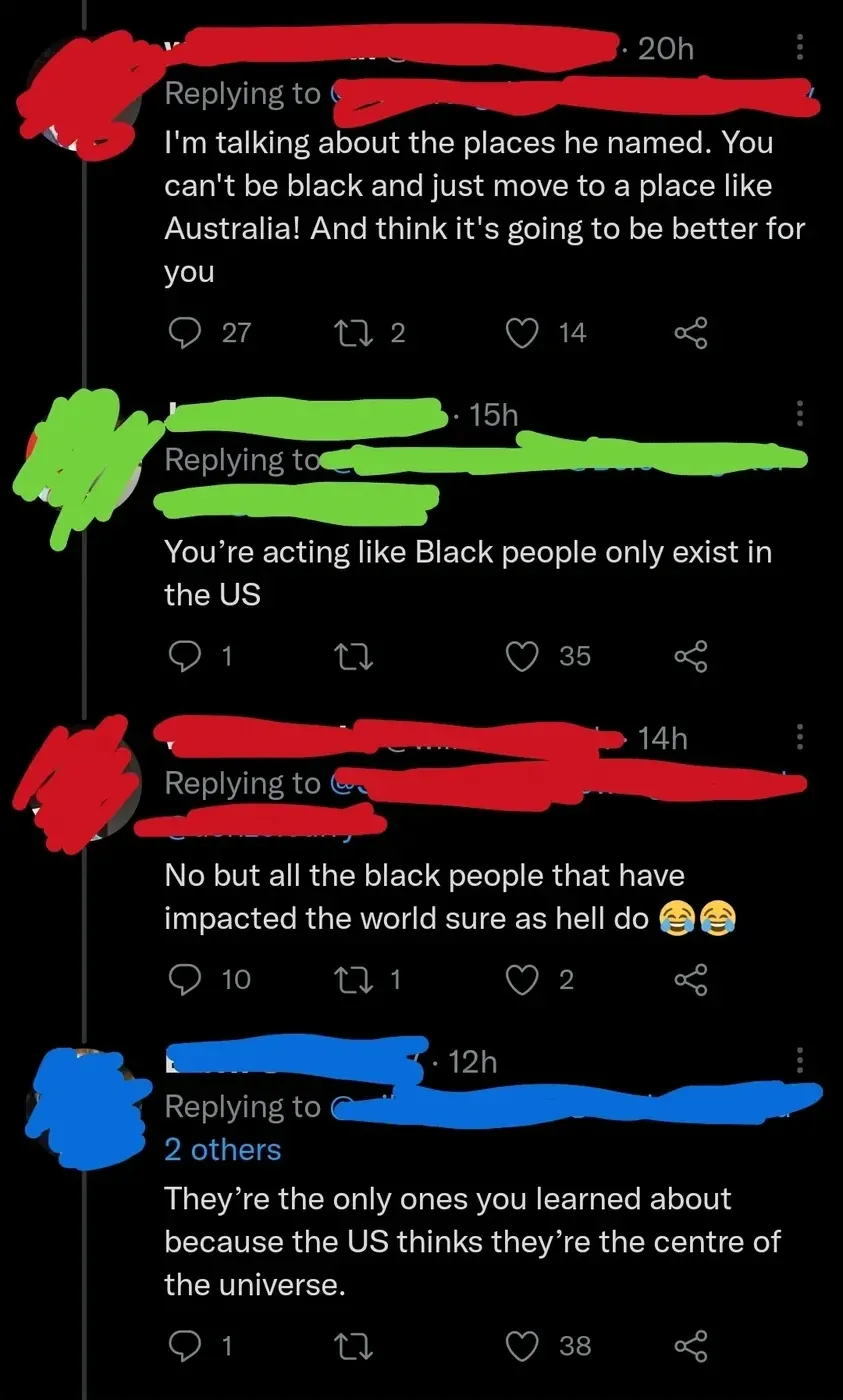 X/Twitter thread with username redacted paint. First tweet (username in red, 20h): "I'm talking about the places he named. You can't be black and just move to a place like Australia. And think it's going to be better for you". Reply (username in green, 15h): "You're acting like Black people only exist in the US". Reply (username in red, 14h): "No but all the black people that have impacted the world sure as hell do" with two laughing-crying emojis. Reply (username in blue, 12h): "They're the only ones you learned about because the US thinks they're the centre of the universe."