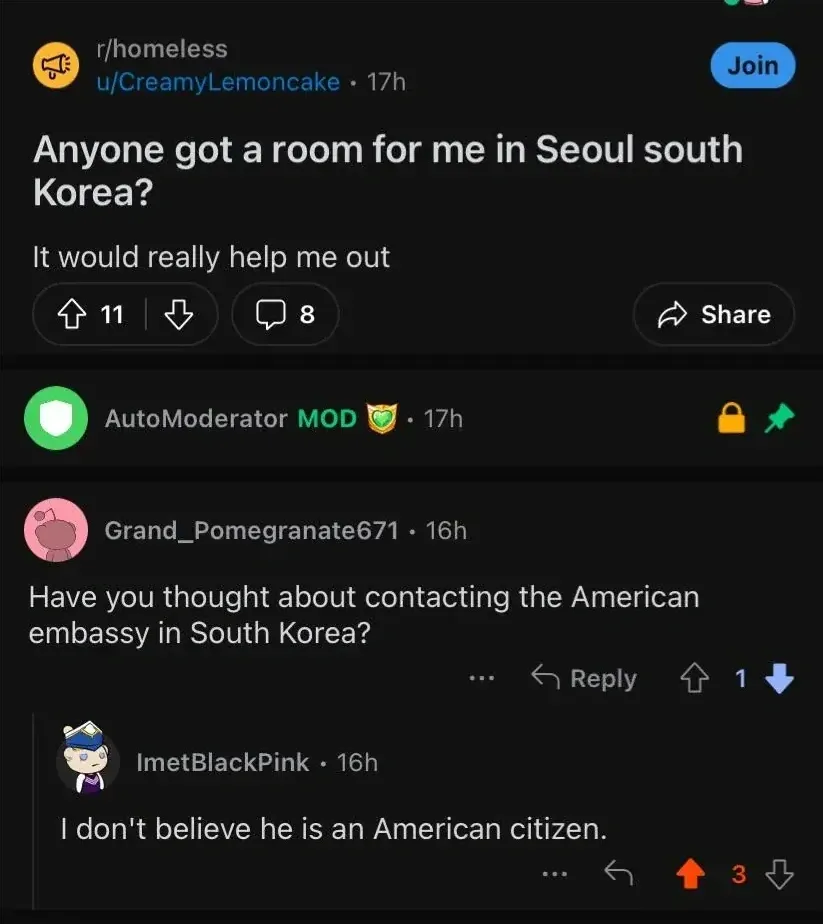 Reddit r/homeless post by u/CreamyLemoncake (17h). Title: "Anyone got a room for me in Seoul south Korea? It would really help me out". AutoModerator pinned reply. Grand_Pomegranate671 (16h, downvoted): "Have you thought about contacting the American embassy in South Korea?" ImetBlackPink (16h): "I don't believe he is an American citizen."