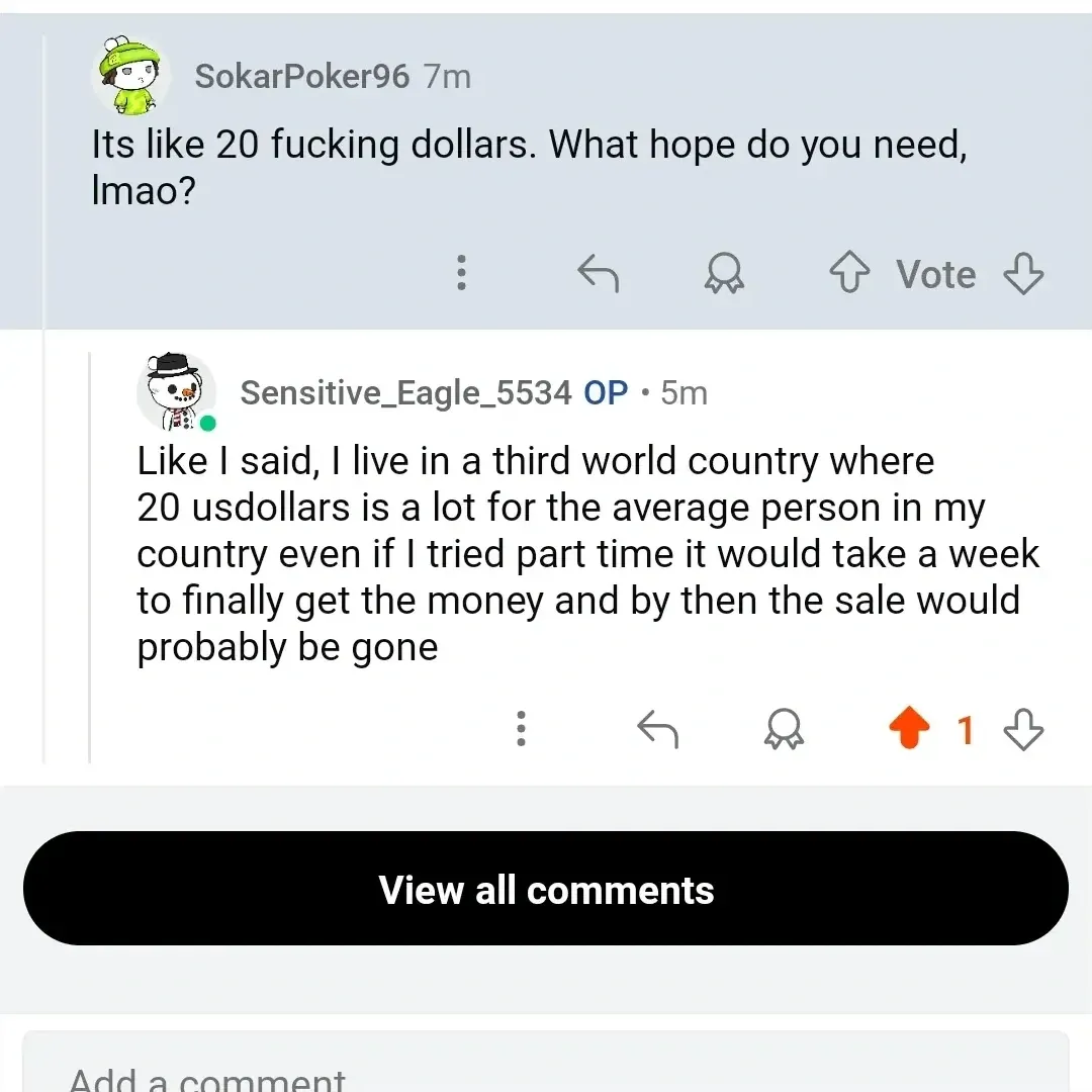 Reddit comment thread. SokarPoker96 (7m): "Its like 20 fucking dollars. What hope do you need, lmao?" Sensitive_Eagle_5534 OP (5m): "Like I said, I live in a third world country where 20 usdollars is a lot for the average person in my country even if I tried part time it would take a week to finally get the money and by then the sale would probably be gone"