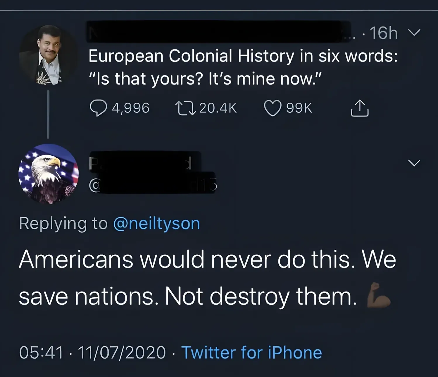 Twitter/X thread. First tweet (username blacked out, Neil deGrasse Tyson profile photo, 16h): "European Colonial History in six words: 'Is that yours? It's mine now.'" Reply (bald eagle with American flag profile photo, username partially visible, replying to @neiltyson, 05:41, 11/07/2020): "Americans would never do this. We save nations. Not destroy them." with a flexed bicep emoji.