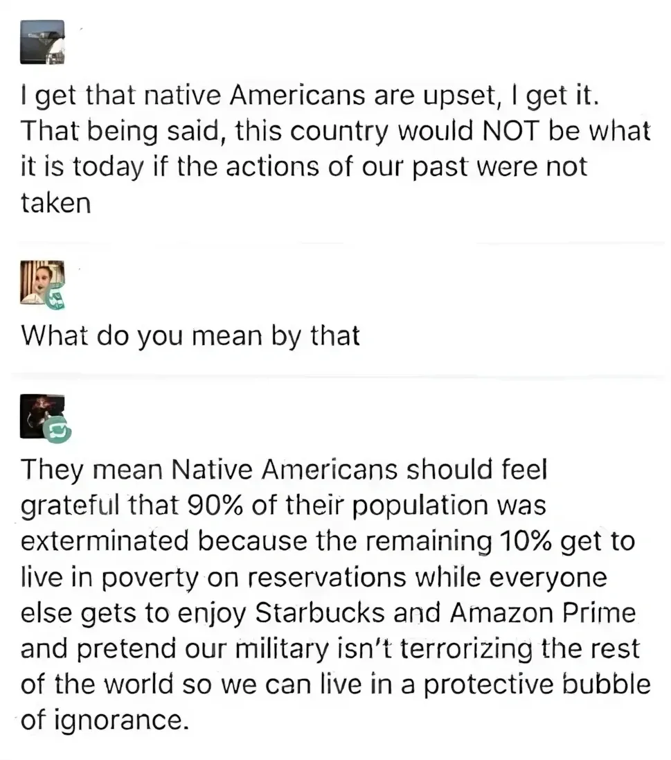 Social media comment thread. First comment (small avatar): "I get that native Americans are upset, I get it. That being said, this country would NOT be what it is today if the actions of our past were not taken". Reply (small avatar with money emoji): "What do you mean by that". Reply (avatar with speech bubble): "They mean Native Americans should feel grateful that 90% of their population was exterminated because the remaining 10% get to live in poverty on reservations while everyone else gets to enjoy Starbucks and Amazon Prime and pretend our military isn't terrorizing the rest of the world so we can live in a protective bubble of ignorance."
