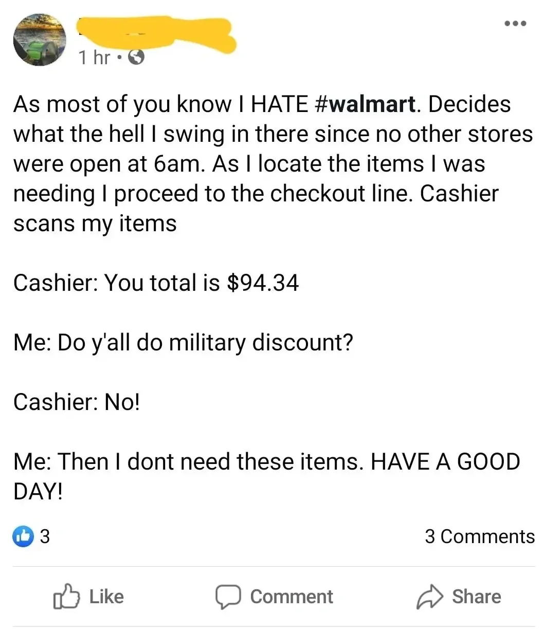 Facebook post (username redacted, 1 hr ago). Text: "As most of you know I HATE #walmart. Decides what the hell I swing in there since no other stores were open at 6am. As I locate the items I was needing I proceed to the checkout line. Cashier scans my items Cashier: You total is $94.34 Me: Do y'all do military discount? Cashier: No! Me: Then I dont need these items. HAVE A GOOD DAY!"